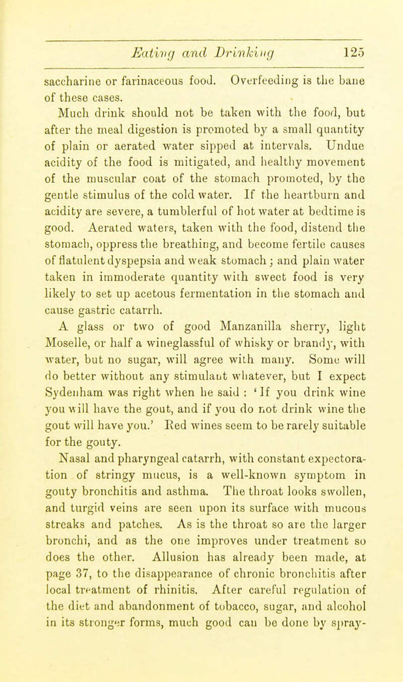 saccharine or farinaceous food. Overfeeding is the bane of these cases. Much drink should not be taken with the food, but after the meal digestion is promoted by a small quantity of plain or aerated water sipped at intervals. Undue acidity of the food is mitigated, and healthy movement of the muscular coat of the stomach promoted, by the gentle stimulus of the cold water. If the heartburn and acidity are severe, a tumblerful of hot water at bedtime is good. Aerated waters, taken with the food, distend the stomach, oppress the breathing, and become fertile causes of flatulent dyspepsia and weak stomach ; and plain water taken in immoderate quantity with sweet food is very likely to set up acetous fermentation in the stomach and cause gastric catarrh. A glass or two of good Manzanilla sherry, light Moselle, or half a wineglassful of whisky or brandj-, with water, but no sugar, will agree with many. Some will do better without any stimulant whatever, but I expect Sydenham was right when he said : 'If you drink wine you will have the gout, and if you do not drink wine the gout will have you.' Red wines seem to be rarely suitable for the gouty. Nasal and pharyngeal catarrh, with constant expectora- tion of stringy mucus, is a well-known symptom in gouty bronchitis and asthma. The throat looks swollen, and turgid veins are seen upon its surface with mucous streaks and patches. As is the throat so are the larger bronchi, and as the one improves under treatment so does the other. Allusion has already been made, at page 37, to the disappearance of chronic bronchitis after local treatment of rhinitis. After careful regulation of the diet and abandonment of tobacco, sugar, and alcohol in its stronger forms, much good can be done by spray-