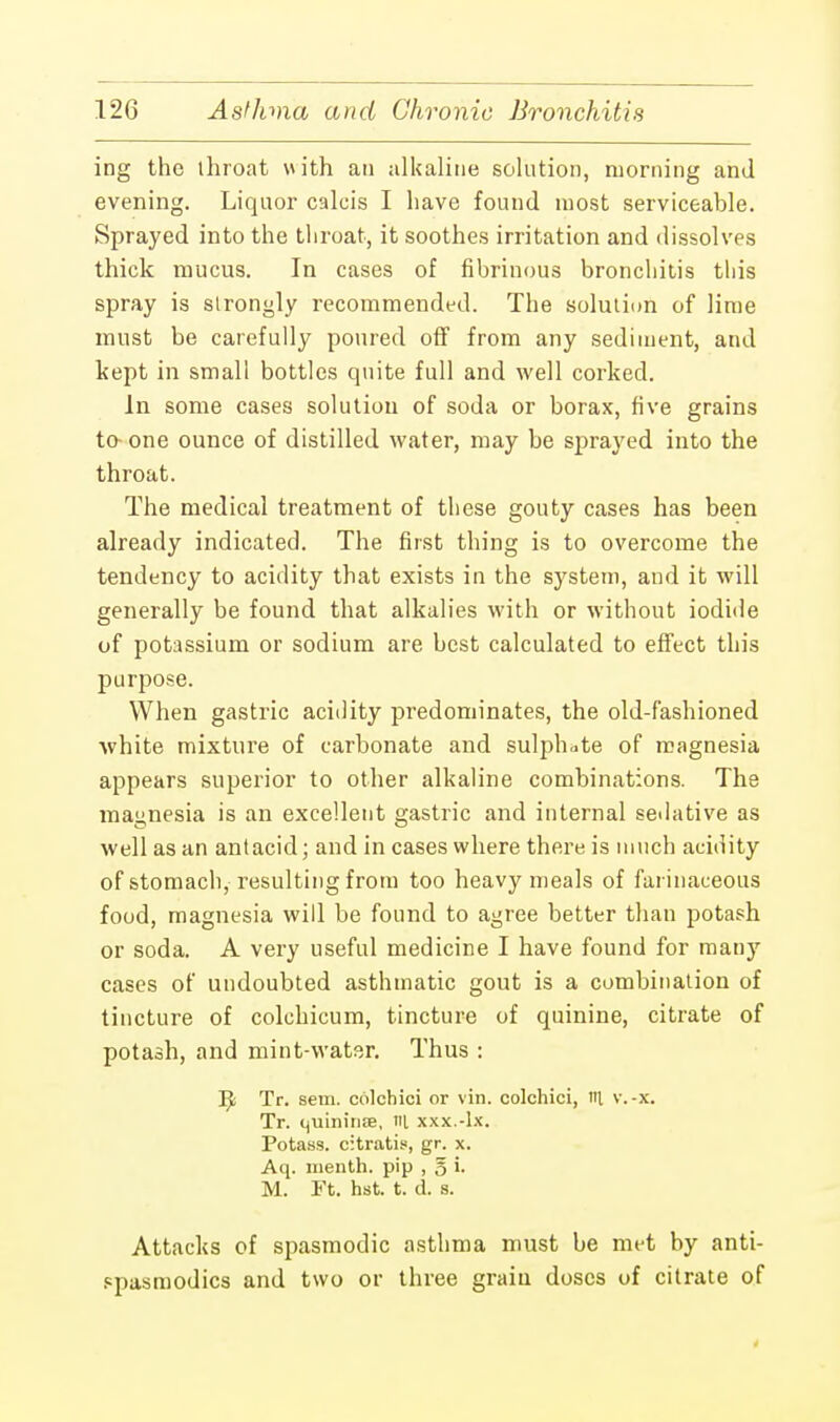 ing the throat with an alkaline solution, morning and evening. Liquor calcis I have found most serviceable. Sprayed into the throat, it soothes irritation and dissolves thick mucus. In cases of fibrinous bronchitis this spray is strongly recommended. The solution of lime must be carefully poured off from any sediment, and kept in small bottles quite full and well corked. In some cases solution of soda or borax, five grains to-one ounce of distilled water, may be sprayed into the throat. The medical treatment of tliese gouty cases has been already indicated. The first thing is to overcome the tendency to acidity that exists in the system, and it will generally be found that alkalies with or without iodide of potassium or sodium are best calculated to effect this purpose. When gastric acidity predominates, the old-fashioned white mixture of carbonate and sulphate of magnesia appears superior to other alkaline combinations. The magnesia is an excellent gastric and internal sedative as well as an antacid; and in cases where there is much acidity of stomach, resulting from too heavy meals of farinaceous food, magnesia will be found to agree better than potash or soda. A very useful medicine I have found for many cases of undoubted asthmatic gout is a combination of tincture of colchicum, tincture of quinine, citrate of potash, and mint-water. Thus : Ifa Tr. sem. colchici or vin. colchici, «t v.-x. Tr. quinines, lit xxx.-lx. Potass, citratis, gr. x. Aq. menth. pip , g i. M. Ft. hst. t. d. s. Attacks of spasmodic asthma must be met by anti- spasmodics and two or three grain doses of citrate of