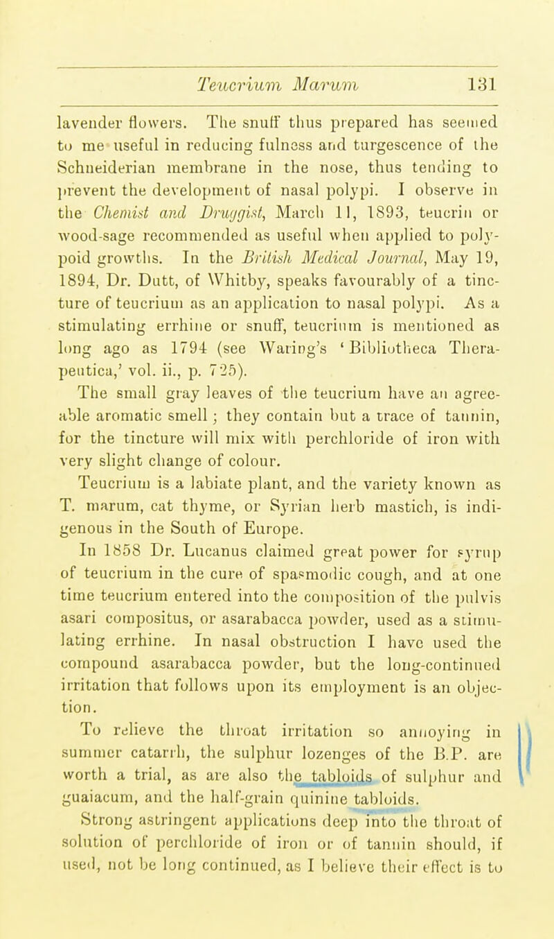lavender flowers. The snuff thus prepared has seemed to me useful in reducing fulness and turgescence of the Schneiderian membrane in the nose, thus tending to prevent the development of nasal polypi. I observe in the Chemist and Druggist, March 11, 1893, teucrin or wood-sage recommended as useful when applied to poly- poid growths. In the British Medical Journal, May 19, 1894, Dr. Dutt, of Whitby, speaks favourably of a tinc- ture of teucrium as an application to nasal polypi. As a stimulating errhine or snuff, teucrium is mentioned as long ago as 1794 (see Waring's ' Bibliutheca Thera- peutica,' vol. ii., p. 725). The small gray leaves of the teucrium have an agree- able aromatic smell; they contain but a trace of tannin, for the tincture will mix witli perchloride of iron with very slight change of colour. Teucrium is a labiate plant, and the variety known as T. marum, cat thyme, or Syrian herb mastich, is indi- genous in the South of Europe. In 1858 Dr. Lucanus claimed great power for syrup of teucrium in the cure of spasmodic cough, and at one time teucrium entered into the composition of the pulvis asari compositus, or asarabacca powder, used as a stimu- lating errhine. In nasal obstruction I have used the compound asarabacca powder, but the long-continued irritation that follows upon its employment is an objec- tion. To relieve the throat irritation so annoying in summer catarrh, the sulphur lozenges of the B.P. are worth a trial, as are also the tabloids of sulphur and guaiacum, and the half-grain quinine tabloids. Strong astringent applications deep into the throat of solution of perchloride of iron or of tannin should, if used, not be long continued, as I believe their effect is to