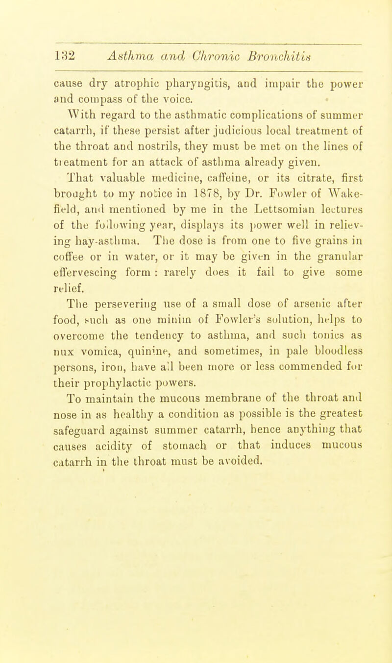 cause dry atrophic pharyngitis, and impair the power and compass of the voice. With regard to the asthmatic complications of summer catarrh, if these persist after judicious local treatment of the throat and nostrils, they must be met on the lines of tieatment for an attack of asthma already given. That valuable medicine, caffeine, or its citrate, first brought to my notice in 1878, by Dr. Fowler of Wake- field, and mentioned by me in the Lettsomian lectures of the following year, displays its power well in reliev- ing hay-asthma. The dose is from one to five grains in coffee or in water, or it may be given in the granular effervescing form : rarely does it fail to give some relief. The persevering use of a small dose of arsenic after food, Mich as one minim of Fowler's solution, helps to overcome the tendency to asthma, and such tonics as mix vomica, quinine, and sometimes, in pale bloodless persons, iron, have ail been more or less commended for their prophylactic powers. To maintain the mucous membrane of the throat and nose in as healthy a condition as possible is the greatest safeguard against summer catarrh, hence anything that causes acidity of stomach or that induces mucous catarrh in the throat must be avoided.