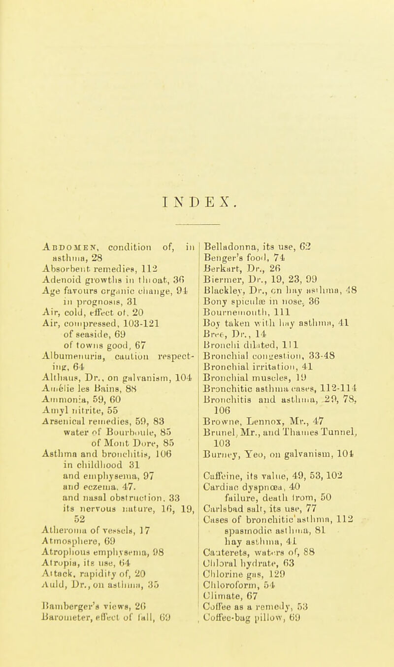 I N D E X. Abdomen, condition of, in asthma, 28 Absorbent remedies, 112 Adenoid growths in tin oat, 30 Age favours organic change, 91 in prognosis, 31 Air, cold, effect ol. 20 Air, compressed, 103-121 of seaside, 69 of towns good, 67 Albuminuria, caution respect- ing, 64 Althaus, Dr., on galvanism, 104 Amelie les Bains, 88 Ammonia, 59, 60 Amyl nitrite, 55 Arsenical remedies, 59, 83 water of Bourboule, 85 of Mont Dore, 85 Asthma and bronchitis, 106 in childhood 31 and emphysema, 97 and eczema. 47. and nasal obstruction. 33 its nervous nature, 16, 19, 52 Atheroma of vessels, 17 Atmosphere, 69 Atrophous emphysema, 98 Atropia, its use, 64 Attack, rapidity of, 20 Auld, Dr., on asthma, 35 Bamberger's views, 26 Barometer, effect of fall, 69 Belludonna, its use, 62 Benger's food, 74 Berkart, Dr., 26 Biermer, Dr., 19, 23, 99 Blacklev, Dr., on hay asthma, 48 Bony spiouloe in nose. 36 Bournemouth, 111 Boy taken with hay asthma, 41 Bree, Dr., 14 Bronchi dilated, 111 Bronchial congestion, 33-48 Bronchial irritation, 41 Bronchial muscles, It) Bronchitic asthma cases, 112-114 Bronchitis and asthma, 29, 78, 106 Browne, Lennox, Mr., 47 Brunei, Mr., and Thames Tunnel, 103 Burney, Yeo, on galvanism, 101 Caffeine, its value, 49, 53, 102 Cardiac dyspnoea, 40 failure, death Irom, 50 Carlsbad salt, its use, 77 Cases of bronchitic'ustlimn, 112 spasmodic, asthma, 81 hay asthma, 41 Cauterets, waters of, 88 Chloral hydrate, 63 Chlorine gas, 129 Chloroform, 54 Climate, 67 Coll'ee as a remedy, 53 Coffec-bag pillow, 69