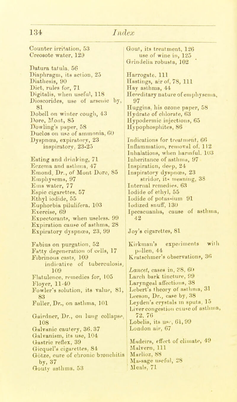 Counter irritation, 53 Creosote water, 129 Datura tatula, 56 Diaphragm, its action, 25 Diathesis, 90 Diet, rules for, 71 Digitalis, when useful, 118 Dioscorides, use of arsenic by, 81 Dobell on winter cough, 43 Dore, Moot, 85 Dowling's paper, 58 Duclos on use of ammonia, GO Dyspnoea, expiratory, 23 inspiratory. 23-25 Eating and drinking, 71 Eczema and asthma, 47 Eruond, Dr., of Mont Dore, 85 Emphysema, 97 Ems water, 77 Espic cigarettes, 57 Ethyl iodide, 55 Euphorbia pilulifera, 103 Exercise, 69 Expectorants, when useless. 99 Expiration cause of asthma, 28 Expiratory dyspnoea, 23, 99 Eabius on purgation, 52 Fatty degeneration of cells, 17 Fibrinous casts, 109 indicative of tuberculosis, 109 Flatulence, remedies for, 105 Floyer, 11-40 Fowler's solution, its value, 81, 83 Fuller, Dr., on asthma, 101 Gairdner, Dr., on lung collapse 108 Galvanic cautery, 36. 37 Galvanism, its use, 104 Gastric reflex, 39 Gicquel's cigarettes. 81 Gotze, cure of chronic bronchitis by, 37 Gouty asthma, 515 Gout, its treatment, 12(\ use of wine in, 125 Grindelia robusta, 102 Harrogate. Ill Hastings, air of, 78, 111 Hay asthma, 44 Hereditary nature of emphysema, 97 j Huggins. his ozone paper, 58 Hydrate of chlorate, 63 Hypodermic injections, 65 I Hypophosphites, 86 Indications for treatment, 66 Inflammation, removal of. 112 Inhalations, when harmful, 103 Inheritance of asthma, 97 Inspiration, deep, 24 Inspiratory dyspnoea, 23 stridor, it* meaning, 38 Internal remedies. 63 Iodide of ethyl, 55 Iodide of potassium 91 Todized snuff, 130 Ipecacuanha, cause of asthma, 42 Joy's cigarettes, 81 I Kirkman's experiments with pollen, 44 Kratschmer's observations, 36 I j Lancet, cases in, 38, 60 Larch bark tincture, 99 Laryngeal affections, 38 Lebert's theory of asthma, 31 Leeson, Dr., case by, 38 Leyden's crystals in sputa, 15 Liver congestion caiweof asthma, 72, 76 Lobelia, its usi', 61, 99 London air, 67 Madeira, effect of climate, 49 Malvern, 111 Marlioz, 88 Ma-sage useful, 28 Meals, 71