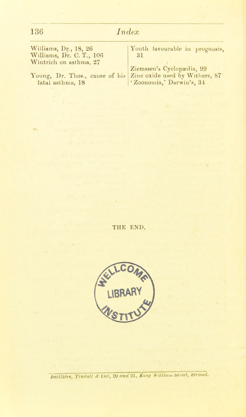 Williams, Dr., 18, 26 Williams, Dr. C. T., 106 Wintrich on asthma, 27 Young, Dr. Tlios., cause of his latal asthma, 18 Youth lavouruble in prognosis, 31 Ziemssen's Cyclopaedia, 99 Zinc oxide used by Withers, 87 ' Zoonomia,' Darwiu's, 31 THE KND. HaiUUrt, TinUoil * Cox, 20 and 21, Khi<i II UtiUM street, Strand.