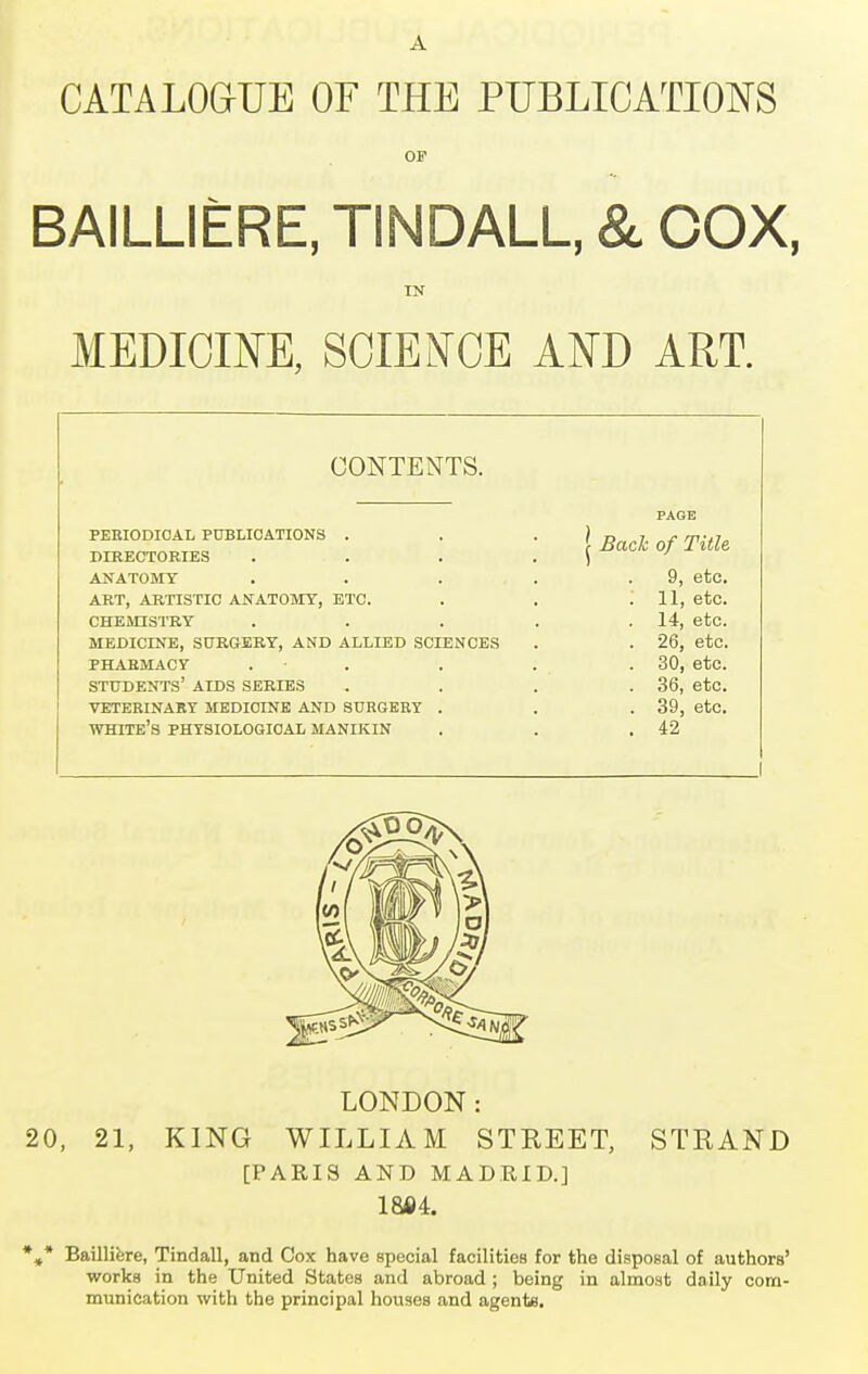 CATALOGUE OF THE PUBLICATIONS OP BAILLIERE, TINDALL, & COX, IN MEDICINE, SCIENCE AND ART. CONTENTS. PERIODICAL PUBLICATIONS . DIRECTORIES ANATOMY ART, ARTISTIC ANATOMY, ETC. CHEMISTRY MEDICINE, SURGERY, AND ALLIED SCIENCES PHARMACY . STUDENTS' AIDS SERIES VETERINARY MEDICINE AND SURGERY . WHITE'S PHYSIOLOGICAL MANIKIN Back of Title 9, etc. 11, etc. 14, etc. 26, etc. 30, etc. 36, etc. 39, etc. 42 LONDON: 20, 21, KING WILLIAM STREET, STRAND [PARIS AND MADRID.] 1864. *»* Bailliere, Tindall, and Cox have special facilities for the disposal of authors' works in the United States and abroad ; being in almost daily com- munication with the principal houses and agents.