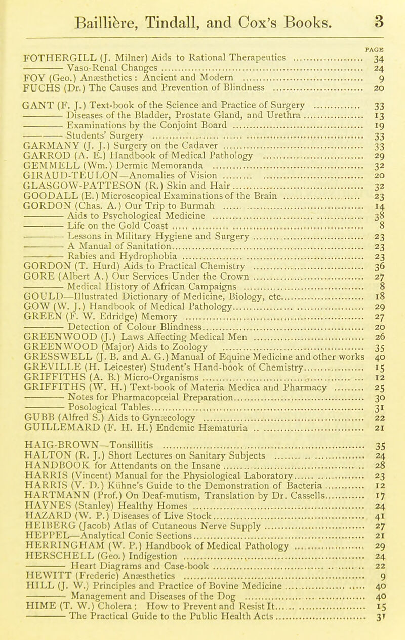 PAGE FOTHERGILL (J. Milner) Aids to Rational Therapeutics 34 Vaso-Renal Changes 24 FOY (Geo.) Anaesthetics : Ancient and Modern 9 FUCHS (Dr.) The Causes and Prevention of Blindness 20 GANT (F. J.) Text-book of the Science and Practice of Surgery 33 Diseases of the Bladder, Prostate Gland, and Urethra 13 Examinations by the Conjoint Board 19 Students' Surgery 33 GARMANY (J. J.) Surgery on the Cadaver 33 GARROD (A. E.) Handbook of Medical Pathology 29 GEMMELL (Wm.) Dermic Memoranda 32 GIRAUD-TEULON—Anomalies of Vision 20 GLASGOW-PATTESON (R.) Skin and Hair 32 GOODALL (E.) Microscopical Examinations of the Brain 23 GORDON (Chas. A.) Our Trip to Burmah 14 Aids to Psychological Medicine 38 Life on the Gold Coast 8 Lessons in Military Hygiene and Surgery 23 A Manual of Sanitation 23 Rabies and Hydrophobia 23 GORDON (T. Hurd) Aids to Practical Chemistry 36 GORE (Albert A.) Our Services Under the Crown 27 Medical History of African Campaigns 8 GOULD—Illustrated Dictionary of Medicine, Biology, etc 18 GOW (\V. J.) Handbook of Medical Pathology 29 GREEN (F. W. Edridge) Memory 27 Detection of Colour Blindness 20 GREENWOOD (J.) Laws Affecting Medical Men 26 GREENWOOD (Major) Aids to Zoology 35 GRESSWELL (J. B. and A. G.) Manual of Equine Medicine and other works 40 GREVILLE (H. Leicester) Student's Hand-book of Chemistry 15 GRIFFITHS (A. B.) Micro-Organisms 12 GRIFFITHS (W. H.) Text-book of Materia Medica and Pharmacy 25 Notes for Pharmacopceial Preparation 30 Posological Tables 31 GUBB (Alfred S.) Aids to Gynecology 22 GUILLEMARD (F. H. H.) Endemic Hematuria 21 HAIG-BROWN—Tonsillitis 35 HALTON (R. J.) Short Lectures on Sanitary Subjects 24 HANDBOOK for Attendants on the Insane .. 28 HARRIS (Vincent) Manual for the Physiological Laboratory 23 HARRIS (V. D.) Kiihne's Guide to the Demonstration of Bacteria 12 HARTMANN (Prof.) On Deaf-mutism, Translation by Dr. Cassells 17 HAYNES (Stanley) Healthy Homes 24 HAZARD (W. P.) Diseases of Live Stock 41 HEIBERG (Jacob) Atlas of Cutaneous Nerve Supply 27 HEPPEL—Analytical Conic Sections 21 HERRINGHAM (W. P.) Handbook of Medical Pathology 29 HERSCHELL (Geo.) Indigestion , 24 Heart Diagrams and Case-book .. 22 HEWITT (Frederic) Anesthetics 9 HILL (J. W.) Principles and Practice of Bovine Medicine 40 Management and Diseases of the Dog 40 HIME (T. W.) Cholera: How to Prevent and Resist It... IS The Practical Guide to the Public Health Acts 3T