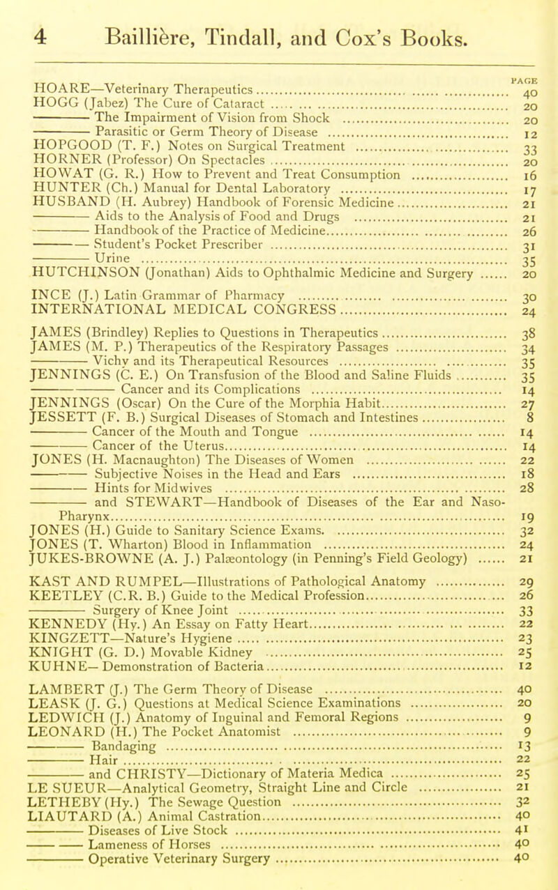 HOARE—Veterinary Therapeutics HOGG (Jabez) The Cure of Cataract The Impairment of Vision from Shock Parasitic or Germ Theory of Disease HOPGOOD (T. F.) Notes on Surgical Treatment HORNER (Professor) On Spectacles HO WAT (G. R.) How to Prevent and Treat Consumption HUNTER (Ch.) Manual for Dental Laboratory HUSBAND (H. Aubrey) Handbook of Forensic Medicine Aids to the Analysis of Food and Drugs Handbook of the Practice of Medicine Student's Pocket Prescriber Urine HUTCHINSON (Jonathan) Aids to Ophthalmic Medicine and Surgery INCE (J.) Latin Grammar of Pharmacy INTERNATIONAL MEDICAL CONGRESS JAMES (Brindley) Replies to Questions in Therapeutics 38 JAMES (M. P.) Therapeutics of the Respiratory Passages 34 Vichv and its Therapeutical Resources 35 JENNINGS (C. E.) On Transfusion of the Blood and Saline Fluids 35 Cancer and its Complications 14 JENNINGS (Oscar) On the Cure of the Morphia Habit 27 JESSETT (F. B.) Surgical Diseases of Stomach and Intestines 8 Cancer of the Mouth and Tongue 14 Cancer of the Uterus 14 JONES (H. Macnaughton) The Diseases of Women 22 Subjective Noises in the Head and Ears 18 Hints for Midwives 28 and STEWART—Handbook of Diseases of the Ear and Naso- pharynx 19 JONES (H.) Guide to Sanitary Science Exams 32 JONES (T. Wharton) Blood in Inflammation 24 JUKES-BROWNE (A. J.) Palaeontology (in Penning's Field Geology) 21 KAST AND RUMPEL—Illustrations of Pathological Anatomy 29 KEETLEY (C.R. B.) Guide to the Medical Profession ... 26 Surgery of Knee Joint 33 KENNEDY (Hy.) An Essay on Fatty Heart 22 KINGZETT—Nature's Hygiene 23 KNIGHT (G. D.) Movable Kidney 25 KUHNE— Demonstration of Bacteria 12 LAMBERT (J.) The Germ Theory of Disease 4° LEASK (J. G.) Questions at Medical Science Examinations 20 LEDWICH (J.) Anatomy of Inguinal and Femoral Regions 9 LEONARD (H.) The Pocket Anatomist 9 Bandaging 13 Hair 22 and CHRISTY—Dictionary of Materia Medica 25 LE SUEUR—Analytical Geometry, Straight Line and Circle 21 LETHEBY(Hy.) The Sewage Question 32 LIAUTARD (A.) Animal Castration 40 Diseases of Live Stock 41 Lameness of Horses 4° Operative Veterinary Surgery 4° PAGE 40 20 20 12 33 20 16 17 21 21 26 3i 35 20