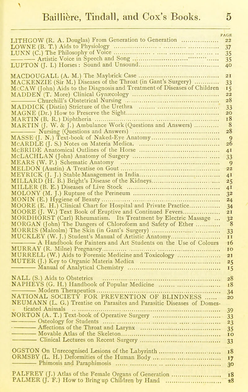 PAGE LITHGOW (R. A. Douglas) From Generation to Generation 22 LOWNE (B. T.) Aids to Physiology 37 LUNN (C.) The Philosophy of Voice 35 Artistic Voice in Speech and Song 35 LUPTON (J. I.) Horses: Sound and Unsound 40 MACDOUGALL (A. M.) The Maybrick Case 21 MACKENZIE (Sir M.) Diseases of the Throat (in Gant's Surgery) 33 McCAW (John) Aids to the Diagnosis and Treatment of Diseases of Children 15 MADDEN (T. More) Clinical Gynaecology 22 Churchill's Obstetrical Nursing 28 MADDICK (Distin) Stricture of the Urethra 33 MAGNE (Dr.) How to Preserve the Sight 20 MARTIN (B. R.) Diphtheria 18 MARTIN (J. W. & J.) Ambulance Work (Questions and Answers) 8 Nursing (Questions and Answers) 28 MASSE (J. N.) Text-book of Naked-Eye Anatomy 9 McARDLE (J. S.) Notes on Materia Medica 26 McBRIDE Anatomical Outlines of the Horse 41 McLACHLAN (John) Anatomy of Surgery 33 MEARS (W. P.) Schematic Anatomy 9 MELDON (Austin) A Treatise on Gout 22 MEYRICK (J. J.) Stable Management in India 41 MILLARD (H. B.) Bright's Disease of the Kidneys 25 MILLER (B. E.) Diseases of Live Stock 41 MOLONY (M. J.) Rupture of the Perineum 32 MONIN (E.) Hygiene of Beauty 24 MOORE (E. H.) Clinical Chart for Hospital and Private Practice 34 MOORE (J. W.) Text Book of Eruptive and Continued Fevers 21 MORDHORST (Carl) Rheumatism. Its Treatment by Electric Massage ... 32 MORGAN (John) The Dangers of Chloroform and Safety of Ether 8 MORRIS (Malcolm) The Skin (in Gant's Surgery) 33 MUCKLEY (W.J.) Student's Manual of Artistic Anatomy II A Handbook for Painters and Art Students on the Use of Colours 16 MURRAY (R. Milne) Pregnancy 10 MURRELL (W.) Aids to Forensic Medicine and Toxicology 21 MUTER (J.) Key to Organic Materia Medica 25 Manual of Analytical Chemistry 15 NALL (S.) Aids to Obstetrics 28 NAPHEYS (G. H.) Handbook of Popular Medicine 18 Modern Therapeutics 34 NATIONAL SOCIETY FOR PREVENTION OF BLINDNESS 20 NEUMANN (L. G.) Treatise on Parasites and Parasitic Diseases of Domes- ticated Animals 39 NORTON (A. T.) Text-book of Operative Surgery 33 Osteology for Students 23 Affections of the Throat and Larynx 35 Movable Atlas of the Skelelon 10 Clinical Lectures on Recent Surgery 33 OGSTON On Unrecognised Lesions of the Labyrinth 18 ORMSBY (L. H.) Deformities of the Human Body 17 Phimosis and Paraphimosis 30 PALFREY (J.) Atlas of the Female Organs of Generation 18 PALMER (J. F. ) How to Bring up Children by Hand a8