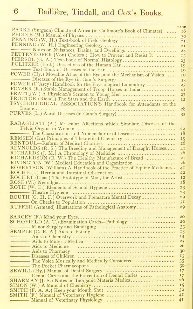 PARKE (Surgeon) Climate of Africa (in Cullimore's Book of Climates) 16 PEDDIE (M.) Manual of Physics 30 PENNING (W. H.) Text-book of Field Geology 21 PENNING (W. H.) Engineering Geology 21 Notes on Nuisances, Drains, and Dwellings 24 PETTENKOFER (Von) Cholera : How to Prevent and Resist It 15 PIERSOL (G. A.) Text-book of Normal Histology 23 POL1TZER (Prof.) Dissections of the Human Ear 19 Text-Book of Diseases of the Ear 19 POWER (Hy.) Movable Atlas of the Eye, and the Mechanism of Vision 10 Diseases of the Eye (in Gant's Surgery) 33 POWER (D'Arcy) Handbook for the Physiological Laboratory 23 POYSER (R.) Stable Management of Troop Horses in India 41 PRATT.(W.) A Physician's Sermon to Young Men 27 PROCTOR (Richd.) The Stars and the Earth 12 PSYCHOLOGICAL ASSOCIATION'S Handbook for Attendants on the Insane 28 PURVES (L.) Aural Diseases (in Gant's Surgery) 33 RABAGLIATI (A.) Muscular Affections which Simulate Diseases of the Pelvic Organs in Women 22 The Classification and Nomenclature of Diseases 18 REMSEN (Ira) Principles of Theoretical Chemistry 15 RENTOUL—Reform of Medical Charities 26 REYNOLDS (R. S.) The Breeding and Management of Draught Horses 41 RICHARDS (J. M.) A Chronology of Medicine 26 RICHARDSON (B. W.) The Healthy Manufacture of Bread 21 RIVINGTON (W.) Medical Education and Organization 26 ROBERTSON (William) A Handbook of the Practice of Equine Medicine... 41 ROCHE (J.) Hernia and Intestinal Obstruction 22 ROCHET (Chas.) The Prototype of Man, for Artists 12 ROSE (W.) Neuralgia 28 ROTH (W. E.) Elements of School Hygiene 23 Theatre Hygiene 23 ROUTH (C. H. F.) Overwork and Premature Mental Decay 29 On Checks to Population 31 RUFFER (Armand) Illustrations of Pathological Anatomy 29 SARCEY (F.) Mind your Eyes 20 SCHOFIELD (A. T.) Examination Cards—Pathology 20 Minor Surgery and Bandaging 33 SEMPLE (C. E. A.) Aids to Botany 13 Aids to Chemistry 14 Aids to Materia Medica 25 Aids to Medicine 26 Aids to Pharmacy 3° Diseases of Children IS The Voice Musically and Medically Considered 35 The Pocket Pharmacopoeia 3° SEWILL (Hy.) Manual of Dental Surgery 17 Dental Caries and the Prevention of Dental Caries 17 SHARMAN (J. S.) Notes on Inorganic Materia Medica 26 SIMON (W.) A Manual of Chemistry IS SMITH (F. A. A.) Keep your Mouth Shut 32 SMITH (F.) Manual of Veterinary Hygiene 41 ■ Manual of Veterinary Physiology 41