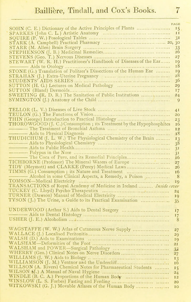 PAGE SOHN (C. E.) Dictionary of the Active Principles of Plants 15 SPARKES (John C. L.) Artistic Anatomy 11 SQUIRE (P. W.) Posological Tables 31 STARK (A. Campbell) Practical Pharmacy 20, 30 STARR (M. Allen) Brain Surgery 33 STEPHENSON (J. B.) Medicinal Remedies 26 STEVENS (Geo. T.) Nervous Diseases 27 STEWART (W. R. H.) Practitioner's Handbook of Diseases of the Ear 19 Aids to Otology 18 STONE (G.) Translation of Politzer's Dissections of the Human Ear 19 STRAHAN (J.) Extra-Uterine Pregnancy 28 STUDENTS' AIDS SERIES 36 SUTTON (H. G.) Lectures on Medical Pathology 29 SUTTON (Bland) Dermoids 17 SWEETING (R. D. R.) The Sanitation of Public Institutions 24 SYMINGTON (J.) Anatomy of the Child 9 TELLOR (L. V.) Diseases of Live Stock 41 TEULON (G.) The Functions of Vision 20 THIN (George) Introduction to Practical Histology 23 THOROWGOOD (J. C.) Consumption ; its Treatment by the Hypophosphites 16 The Treatment of Bronchial Asthma 12 Aids to Physical Diagnosis 18 THUDICHUM (J. L. W.) The Physiological Chemistry of the Brain 13 — Aids to Physiological Chemistry 38 — Aids to Public Health 31 Polypus in the Nose 31 The Coca of Peru, and its Remedial Principles 16 TICHBORNE (Professor) The Mineral Waters of Europe 27 TIDY (Meymott) and CLARKE (Percy) Medical Laws 26 TIMMS (G.) Consumption ; its Nature and Treatment 16 Alcohol in some Clinical Aspects, a Remedy, a Poison 8 TOMSON—Medical Electricity 19 TRANSACTIONS of Royal Academy of Medicine in Ireland Inside cover TUCKEY (C. Lloyd) Psycho-Therapeutics 24 TURNER (Dawson) Manual of Medical Electricity 19 TYSON (J.) The Urine, a Guide to its Practical Examination 35 UNDERWOOD (Arthur S.) Aids to Dental Surgery 17 Aids to Dental Histology 17 USHER (J. E.) Alcoholism 8 WAGSTAFFE (W. W.) Atlas of Cutaneous Nerve Supply 27 WALLACE (J.) Localised Peritonitis 29 WALSH (D.) Aids to Examinations 19 WALSH AM—Deformities of the Foot 21 WALSH AM and POWER—Surgical Pathology 35 WHERRY (Geo.) Clinical Notes on Nerve Disorders 27 WILLIAMS (J. W.) Aids to Biology 13 WILLIAMSON (J. M.) Ventnor and the Undercliff 16 WILLSON (A. Rivers) Chemical Notes for Pharmaceutical Students 15 WILSON (J.) A Manual of Naval Hygiene 24 WINDLE (B. C. A.) Proportions of the Human Body 12 WINSLOW (L. S. Forbes) Fasting and Feeding 20 WITKOWSKI (G. J.) Movable Atlases of the Human Body 10