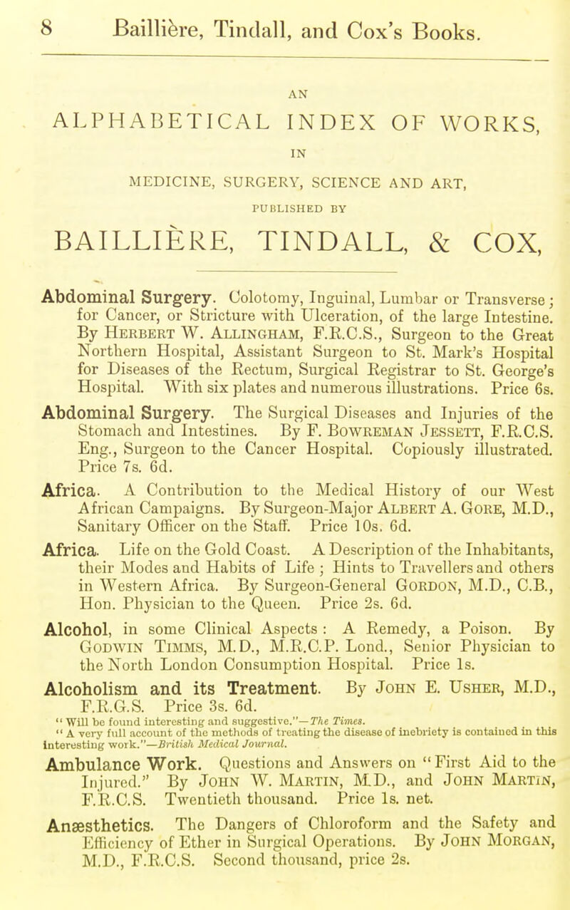 AN ALPHABETICAL INDEX OF WORKS, IN MEDICINE, SURGERY, SCIENCE AND ART, PUBLISHED BY BAILLIERE, TINDALL, & COX, Abdominal Surgery. Colotomy, Inguinal, Lumbar or Transverse; for Cancer, or Stricture with Ulceration, of the large Intestine. By Herbert W. Allingham, F.R.C.S., Surgeon to the Great Northern Hospital, Assistant Surgeon to St. Mark's Hospital for Diseases of the Rectum, Surgical Registrar to St. George's Hospital. With six plates and numerous illustrations. Price 6s. Abdominal Surgery. The Surgical Diseases and Injuries of the Stomach and Intestines. By F. Bowreman Jessett, F.R.C.S. Eng., Surgeon to the Cancer Hospital. Copiously illustrated. Price 7s. 6d. Africa. A Contribution to the Medical History of our West African Campaigns. By Surgeon-Major Albert A. Gore, M.D., Sanitary Officer on tbe Staff. Price 10s. 6d. Africa. Life on the Gold Coast. A Description of the Inhabitants, their Modes and Habits of Life ; Hints to Travellers and others in Western Africa. By Surgeon-General Gordon, M.D., C.B., Hon. Physician to the Queen. Price 2s. 6d. Alcohol, in some Clinical Aspects : A Remedy, a Poison. By Godwin Timms, M.D., M.R.C.P. Lond., Senior Physician to the North London Consumption Hospital. Price Is. Alcoholism and its Treatment. By John E. Usher, M.D., F.R.G.S. Price 3s. 6d.  WUl be found interesting and suggestive.— The Times.  A very full account of the methods of treating the disease of inebriety is contained in this Interesting work.—British Medical Journal. Ambulance Work. Questions and Answers on First Aid to the Injured. By John W. Martin, MD., and John Martin, F.R.C.S. Twentieth thousand. Price Is. net. Anaesthetics. The Dangers of Chloroform and the Safety and Efficiency of Ether in Surgical Operations. By John Morgan, M.D., F.R.C.S. Second thousand, price 2s.