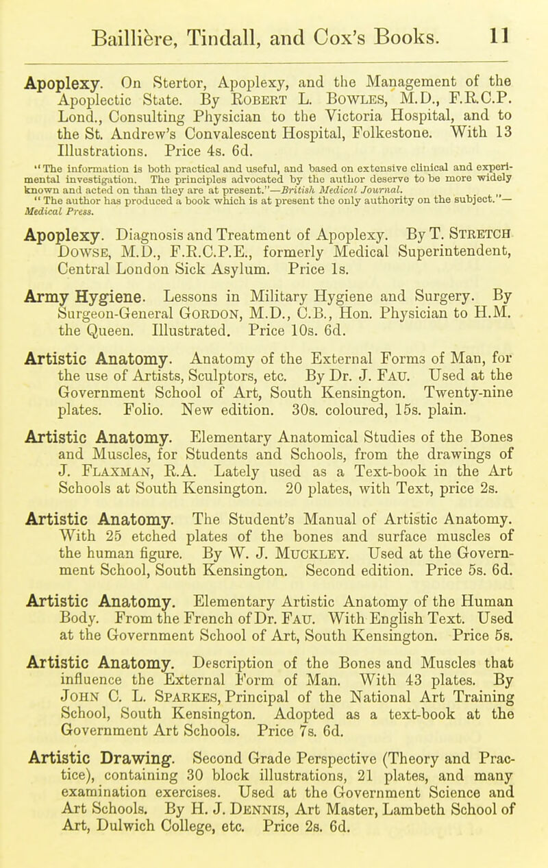 Apoplexy. On Stertor, Apoplexy, and the Management of the Apoplectic State. By Eobert L. Bowles, M.D., F.K.C.P. Lond., Consulting Physician to the Victoria Hospital, and to the St. Andrew's Convalescent Hospital, Folkestone. With 13 Illustrations. Price 4s. 6d. The information is both practical and useful, and based on extensive clinical and experi- mental investigation. The principles advocated by the author deserve to be more widely known and acted on than they are at present.—British Medical Journal.  The author has produced a book which is at present the only authority on the subject.— Medical Press. Apoplexy. Diagnosis and Treatment of Apoplexy. By T. Stretch Dowse, M.D., F.K.C.P.E., formerly Medical Superintendent, Central London Sick Asylum. Price Is. Army Hygiene. Lessons in Military Hygiene and Surgery. By Surgeon-General GORDON, M.D., C.B., Hon. Physician to H.M. the Queen. Illustrated. Price 10s. 6d. Artistic Anatomy. Anatomy of the External Forms of Man, for the use of Artists, Sculptors, etc. By Dr. J. Fau. Used at the Government School of Art, South Kensington. Twenty-nine plates. Folio. New edition. 30s. coloured, 15s. plain. Artistic Anatomy. Elementary Anatomical Studies of the Bones and Muscles, for Students and Schools, from the drawings of J. Flaxman, B.A. Lately used as a Text-book in the Art Schools at South Kensington. 20 plates, with Text, price 2s. Artistic Anatomy. The Student's Manual of Artistic Anatomy. With 25 etched plates of the bones and surface muscles of the human figure. By W. J. Muckley. Used at the Govern- ment School, South Kensington. Second edition. Price 5s. 6d. Artistic Anatomy. Elementary Artistic Anatomy of the Human Body. From the French of Dr. Fau. With English Text. Used at the Government School of Art, South Kensington. Price 5s. Artistic Anatomy. Description of the Bones and Muscles that influence the External Form of Man. With 43 plates. By John C. L. Sparkes, Principal of the National Art Training School, South Kensington. Adopted as a text-book at the Government Art Schools. Price 7s. 6d. Artistic Drawing. Second Grade Perspective (Theory and Prac- tice), containing 30 block illustrations, 21 plates, and many examination exercises. Used at the Government Science and Art Schools. By H. J. Dennis, Art Master, Lambeth School of Art, Dulwich College, etc. Price 2s. 6d.