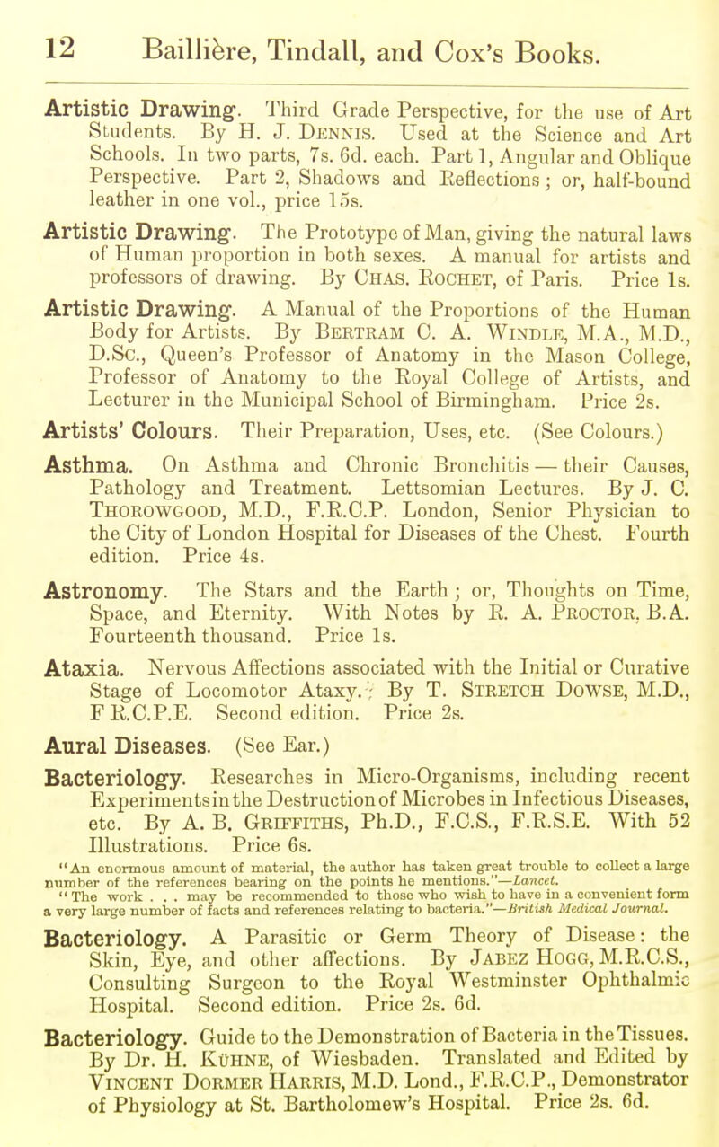 Artistic Drawing. Third Grade Perspective, for the use of Art Students. By H. J. Dennis. Used at the Science and Art Schools. In two parts, 7s. 6d. each. Part 1, Angular and Oblique Perspective. Part 2, Shadows and Reflections; or, half-bound leather in one vol., price 15s. Artistic Drawing. The Prototype of Man, giving the natural laws of Human proportion in both sexes. A manual for artists and professors of drawing. By Chas. Rochet, of Paris. Price Is. Artistic Drawing. A Manual of the Proportions of the Human Body for Artists. By Bertram C. A. Windle, M.A., M.D., D.Sc, Queen's Professor of Anatomy in the Mason College, Professor of Anatomy to the Royal College of Artists, and Lecturer in the Municipal School of Birmingham. Price 2s. Artists' Colours. Their Preparation, Uses, etc. (See Colours.) Asthma. On Asthma and Chronic Bronchitis — their Causes, Pathology and Treatment. Lettsomian Lectures. By J. C. THOROWGOOD, M.D., F.R.C.P. London, Senior Physician to the City of London Hospital for Diseases of the Chest. Fourth edition. Price 4s. Astronomy. The Stars and the Earth ; or, Thoughts on Time, Space, and Eternity. With Notes by R. A. Proctor. B.A. Fourteenth thousand. Price Is. Ataxia. Nervous Affections associated with the Initial or Curative Stage of Locomotor Ataxy.; By T. Stretch Dowse, M.D., FR.C.P.E. Second edition. Price 2s. Aural Diseases. (See Ear.) Bacteriology. Researches in Micro-Organisms, including recent Experimentsinthe Destruction of Microbes in Infectious Diseases, etc. By A. B. Griffiths, Ph.D., F.C.S., F.R.S.E. With 52 Illustrations. Price 6s. An enormous amount of material, the author has taken great trouble to collect a large number of the references bearing on the points he mentions.—Lancet. The work . . . may be recommended to those who wish to have in a convenient form a very large number of facts and references relating to bacteria.—British Medical Journal. Bacteriology. A Parasitic or Germ Theory of Disease: the Skin, Eye, and other affections. By Jabez Hogg, M.R.C.S., Consulting Surgeon to the Royal Westminster Ophthalmic Hospital. Second edition. Price 2s. 6d. Bacteriology. Guide to the Demonstration of Bacteria in the Tissues. By Dr. H. KttHNE, of Wiesbaden. Translated and Edited by Vincent Dormer Harris, M.D. Lond., F.R.C.P., Demonstrator of Physiology at St. Bartholomew's Hospital. Price 2s. 6d.