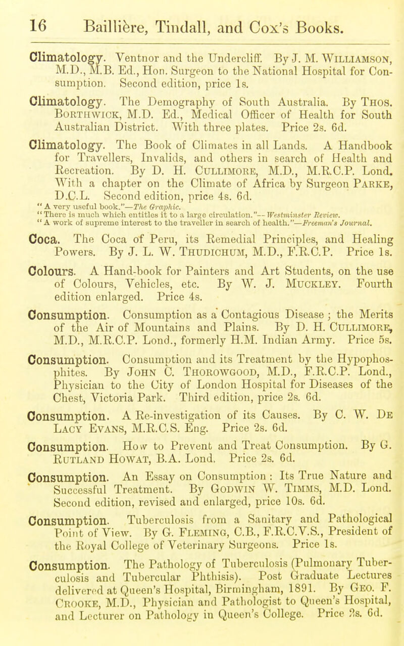 Climatology. Ventnor and the Undercliff. By J. M. Williamson, M.D., MB. Ed., Hon. Surgeon to the National Hospital for Con- sumption. Second edition, price Is. Climatology. The Demography of South Australia. By Thos. Borthwick, M.D. Ed., Medical Officer of Health for South Australian District. With three plates. Price 2s. 6d. Climatology. The Book of Climates in all Lands. A Handbook for Travellers, Invalids, and others in search of Health and Becreation. By D. H. Cullimore, M.D., M.R.C.P. Lond. With a chapter on the Climate of Africa by Surgeon Parke, D.C.L. Second edition, price 4s. 6d.  A very useful book.—The Graphic.  There is much which entitles it to :i large circulation.— Westminster Review.  A work of supreme interest to the traveller in search of health.—Freeman's Journal. Coca. The Coca of Peru, its Kemedial Principles, and Healing Powers. By J. L. W. Thudichum, M.D., F.RC.P. Price Is. Colours. A Hand-book for Painters and Art Students, on the use of Colours, Vehicles, etc. By W. J. Muckley. Fourth edition enlarged. Price 4s. Consumption. Consumption as a Contagious Disease ; the Merits of the Air of Mountains and Plains. By D. H. Cullimore, M.D., M.R.C.P. Lond., formerly H.M. Indian Army. Price 5s. Consumption. Consumption and its Treatment by the Hypophos- phites. By John C. Thorowgood, M.D., F.R.C.P. Lond., Physician to the City of London Hospital for Diseases of the Chest, Victoria Park. Third edition, price 2s. 6d. Consumption. A Re-investigation of its Causes. By C. W. De Lacy Evans, M.R.C.S. Eng. Price 2s. 6d. Consumption. How to Prevent and Treat Consumption. By G. Rutland Howat, B.A. Lond. Price 2s. 6d. Consumption. An Essay on Consumption : Its True Nature and Successful Treatment. By Godwin W. Timms, M.D. Lond. Second edition, revised and enlarged, price 10s. 6d. Consumption. Tuberculosis from a Sanitary and Pathological Point of View. By G. Fleming, C.B., F.R.C.V.S., President of the Royal College of Veterinary Surgeons. Price Is. Consumption. The Pathology of Tuberculosis (Pulmonary Tuber- culosis and Tubercular Phthisis). Post Graduate Lectures delivered at Queen's Hospital, Birmingham, 1891. By Geo. F. Crooke, M.D., Physician and Pathologist to Queen's Hospital, and Lecturer on Pathology in Queen's College. Price ?,s. 6d.