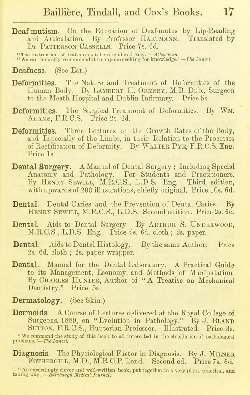 Deaf-mutism. On the Education of Deaf-mutes by Lip-Reading and Articulation. By Professor HARTMANN. Translated by Dr. Patterson Cassells. Price 7s. 6d. The instruction of deaf-mutes is here rendered easy.—Athenceum.  We can honestly recommend it to anyone seeking for knowledge.—The lancet. Deafness. (See Ear.) Deformities. The Nature and Treatment of Deformities of the Human Body. By Lambert H. Ormsby, M.B. Dub., Surgeon to the Meath Hospital and Dublin Infirmary. Price 5s. Deformities. The Surgical Treatment of Deformities. By Wm, Adams, F.R.C.S. Price 2s. 6d. Deformities. Three Lectures on the Growth Pates of the Body, and Especially of the Limbs, in their Eelation to the Processes of Rectification of Deformity. By Walter Pye, F.R.C.S. Eng. Price Is. Dental Surgery. A Manual of Dental Surgery : Including Special Anatomy and Pathology. For Students and Practitioners. By Henry Sewill, M.R.C.S., L.D.S. Eng. Third edition, with upwards of 200 illustrations, chiefly original. Price 10s. 6d. Dental. Dental Caries and the Prevention of Dental Caries. By Henry Sewill, M.R.C.S., L.D.S. Second edition. Price 2s. 6d. Dental. Aids to Dental Surgery. By ARTHUR S. UNDERWOOD, M.R.C.S., L.D.S. Eng. Price 2s. 6d. cloth; 2s. paper. Dental- Aids to Dental Histology. By the same Author. Price 2s. 6d. cloth ; 2s. paper wrapper. Dental. Manual for the Dental Laboratory. A Practical Guide to its Management, Economy, and Methods of Manipulation. By Charles Hunter, Author of  A Treatise on Mechanical Dentistry. Price 5s. Dermatology. (See Skin.) Dermoids. A Course of Lectures delivered at the Royal College of Surgeons, 1889, on Evolution in Pathology. By J. Bland Sutton, F.R.C.S., Hunterian Professor. Illustrated. Price 3s.  Wo commend the study of this book to all interested in tho elucidation of pathological problems.— The Lancet. Diagnosis. The Physiological Factor in Diagnosis. By J. Milner Fothergill, M.D., M.R.C.P. Lond. Second ed. Price 7s. 6d.  An exceedingly clever and well-written book, put togothor in a vory plain, practical, and taking way.—Edinburgh Medical Journal.