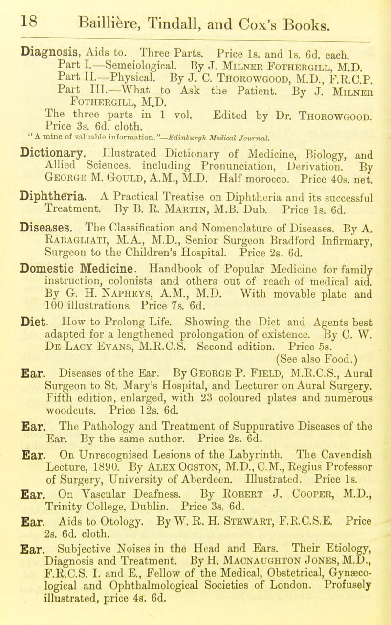 Diagnosis, Aids to. Three Parts. Price Is. and Is. 6d. each. Part I.—Semeiological. By J. Milner Fothergill, M.D. Part II.—Physical. By J. 0. Thorowgood, M.D., F.R.C.P. Part III.—What to Ask the Patient. By J. Milner Fothergill, M.D. The three parts in 1 vol. Edited by Dr. Thorowgood Price 3s. 6d. cloth.  A mine of valuable information. —Edinburgh Medical Journal. Dictionary. Illustrated Dictionary of Medicine, Biology, and Allied Sciences, including Pronunciation, Derivation. By George M. Gould, A.M., M.D. Half morocco. Price 40s. net. Diphtheria. A Practical Treatise on Diphtheria and its successful Treatment. By B. R. Martin, M.B. Dub. Price Is. 6d. Diseases. The Classification and Nomenclature of Diseases. By A. Rabagliati, M.A., M.D., Senior Surgeon Bradford Infirmary, Surgeon to the Children's Hospital. Price 2s. 6d. Domestic Medicine. Handbook of Popular Medicine for family instruction, colonists and others out of reach of medical aid. By G. H. Napheys, A.M., M.D. With movable plate and 100 illustrations. Price 7s. 6d. Diet. How to Prolong Life. Showing the Diet and Agents best adapted for a lengthened prolongation of existence. By C. W. De Lacy Evans, M.R.C.S. Second edition. Price 5s. (See also Food.) Ear. Diseases of the Ear. By George P. Field, M.R.C.S., Aural Surgeon to St. Mary's Hospital, and Lecturer on Aural Surgery. Fifth edition, enlarged, with 23 coloured plates and numerous woodcuts. Price 12s. 6d. Ear. The Pathology and Treatment of Suppurative Diseases of the Ear. By the same author. Price 2s. 6d. Ear. On Unrecognised Lesions of the Labyrinth. The Cavendish Lecture, 1890. By Alex Ogston, M.D., CM., Regius Professor of Surgery, University of Aberdeen. Illustrated. Price Is. Ear. On Vascular Deafness. By Robert J. Cooper, M.D., Trinity College, Dublin. Price 3s. 6d. Ear. Aids to Otology. By W. R. H. Stewart, F.R.C.S.E. Price 2s. 6d. cloth. Ear. Subjective Noises in the Head and Ears. Their Etiology, Diagnosis and Treatment. By H. Macnaughton Jones, M.D., F.R.C.S. I. and E., Fellow of the Medical, Obstetrical, Gynaeco- logical and Ophthalmologic^ Societies of London. Profusely illustrated, price 4s. 6d.