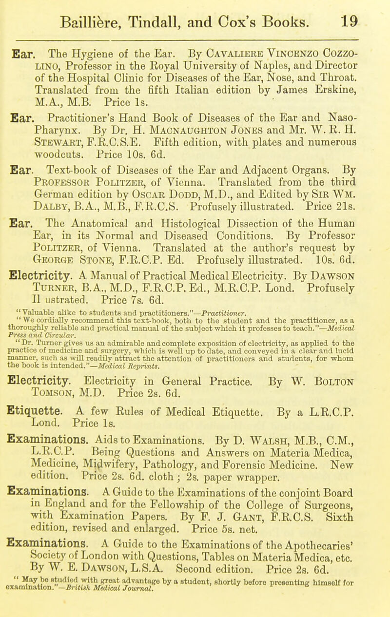 Ear. The Hygiene of the Ear. By Cavaliere Vincenzo Cozzo- LINO, Professor in the Royal University of Naples, and Director of the Hospital Clinic for Diseases of the Ear, Nose, and Throat. Translated from the fifth Italian edition by James Erskine, M.A., M.B. Price Is. Ear. Practitioner's Hand Book of Diseases of the Ear and Naso- pharynx. By Dr. H. Macnaughton Jones and Mr. W. R. H. Stewart, F.R.C.S.E. Fifth edition, with plates and numerous woodcuts. Price 10s. 6d. Ear. Text-book of Diseases of the Ear and Adjacent Organs. By Professor Politzer, of Vienna. Translated from the third German edition by Oscar Dodd, M.D., and Edited by Sir Wm. Dalby, B.A., M.B., F.R.C.S. Profusely illustrated. Price 21s. Ear. The Anatomical and Histological Dissection of the Human Ear, in its Normal and Diseased Conditions. By Professor Politzer, of Vienna. Translated at the author's request by George Stone, F.R.C.P. Ed. Profusely illustrated. 10s. 6d. Electricity. A Manual of Practical Medical Electricity. By Dawson Turner, B.A., M.D., F.R.C.P, Ed., M.R.C.P. Lond. Profusely II ustrated. Price 7s. 6d. Valuable alike to students and practitioners.—Practitioner. We cordially recommend this text-book, both to the student and the practitioner, as a thoroughly reliable and practical manual of the subject which it professes to teach.—Medical Press and Circular. Dr. Turner gives us an admirable and complete exposition of electricity, as applied to the practice of medicine and surgery, which is well up to date, and conveyed in a clear and lucid manner, such as will readily attract the attention of practitioners and students, for whom the book is intended.—Medical Reprints. Electricity. Electricity in General Practice. By W. Bolton Tomson, M.D. Price 2s. 6d. Etiquette. A few Rules of Medical Etiquette. By a L.R.C.P. Lond. Price Is. Examinations. Aids to Examinations. By D. Walsh, M.B., CM,, L.R.C.P. Being Questions and Answers on Materia Medica, Medicine, Midwifery, Pathology, and Forensic Medicine. New edition. Price 2s. 6d. cloth; 2s. paper wrapper. Examinations. A Guide to the Examinations of the conjoint Board in England and for the Fellowship of the College of Surgeons, with Examination Papers. By F. J. Gant, F.R.C.S. Sixth edition, revised and enlarged. Price 5s. net. Examinations. A Guide to the Examinations of the Apothecaries' Society of London with Questions, Tables on Materia Medica, etc. By W. E. Dawson, L.S.A. Second edition. Price 2s. 6d.  BfayJ,e studied with great advantage by a student, shortly before presenting himself for examination. —British Medical Journal.