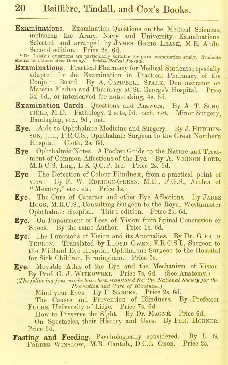 Examinations. Examination Questions on the Medical Sciences, including the Army, Navy and University Examinations. Selected and arranged by James Greig Lease, M.B. Abdn. Second edition. Price 2s. 6d. Dr. Leask's questions are particularly suitable for pure examination study. Students should test themselves thereby.—British Medical Journal. Examinations. Practical Pharmacy for Medical Students; specially adapted for the Examination in Practical Pharmacy of the Conjoint Board. By A. Campbell Stark, Demonstrator on Materia Medica and Pharmacy at St. George's Hospital. Price 3s. 6d., or interleaved for note-taking, 4s. 6d. Examination Cards : Questions and Answers. By A. T. Scho- field, M.D. Pathology, 2 sets, 9d. each, net. Minor Surgery, Bandaging, etc., 9d., net. Eye. Aids to Ophthalmic Medicine and Surgery. By J. Hutchin- son, jun., F.R.C.S., Ophthalmic Surgeon to the Great Northern Hospital. Cloth, 2s. 6d. Eye. Ophthalmic Notes. A Pocket Guide to the Nature and Treat- ment of Common Affections of the Eye. By A. Vernon Ford, M.R.C.S. Eng., L.K.Q.C.P. Ire. Price 2s. 6d. Eye. The Detection of Colour Blindness, from a practical point of view. By F. W. Edridge-Green, M.D., F.G.S., Author of Memory, etc., etc. Price Is. Eye. The Cure of Cataract and other Eye Affections. By Jabez Hogg, M.RC.S., Consulting Surgeon to the Royal Westminster Ophthalmic Hospital. Third edition. Price 2s. 6d. Eye. On Impairment or Loss of Vision from Spinal Concussion or Shock. By the same Author. Price Is. 6d. Eye. The Functions of Vision and its Anomalies. By Dr. GlRAUD Teulon. Translated by Lloyd Owen, F.R.C.S.I., Surgeon to the Midland Eye Hospital, Ophthalmic Surgeon to the Hospital for Sick Children, Birmingham. Price 5s. Eye. Movable Atlas of the Eye and the Mechanism of Vision. By Prof. G. J. Witkowski. Price 7s. 6d. (See Anatomy.) (The following four works have been translated for the National Society for the Prevention and Cure of Blindness.) Mind your Eyes. By F. Sarcey. Price 2s. 6d. The Causes and Prevention of Blindness. By Professor Fuchs, University of Liege. Price 7s. 6d. How to Preserve the Sight. By Dr. Magne. Price 6d. On Spectacles, their History and Uses. By Prof. HORNER. Price 6d. Fasting and Feeding, Psychologically considered. By L. S. Forbes Winslow, M.B. Cantab., D.C.L. Oxon. Price 2s.