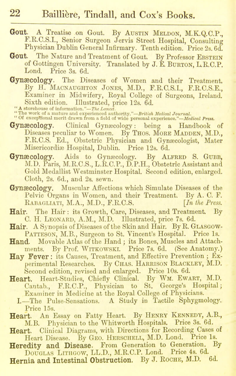 Gout. A Treatise on Gout. By Austin Meldon, M.K.Q.C.P., F.R.C.S.I., Senior Surgeon Jervis Street Hospital, Consulting Physician Dublin General Infirmary. Tenth edition. Price 2s. 6d. Gout. The Nature and Treatment of Gout. By Professor Ebstein of Gottingen University. Translated by J. E. Burton, L.R.C.P. Lond. Price 3s. 6d. Gynaecology. The Diseases of Women and their Treatment. By H. Macnaughton Jones, M.D., F.R.C.S.I., F.R.C.S.E., Examiner in Midwifery, Royal College of Surgeons, Ireland. Sixth edition. Illustrated, price 12s. 6d. A storehouse of information.—The Lancet.  The work of a mature and experienced authority.—British Medical Journal.  Of exceptional merit drawn from a field of wide personal experience.—Medical Prest. Gynaecology. Clinical Gynecology: being a Handbook of Diseases peculiar to Women. By Thos. More Madden, M.D., F.R.C.S. Ed., Obstetric Physician and Gynaecologist, Mater Misericordise Hospital, Dublin. Price 12s. 6d. Gynaecology. Aids to Gynaecology. By Alfred S. Gubb, M.D. Paris, M.R.C.S., L.R.C.P., D.P.H., Obstetric Assistant and Gold Medallist Westminster Hospital. Second edition, enlarged. Cloth, 2s. 6d., and 2s. sewn. Gynaecology. Muscular Affections which Simulate Diseases of the Pelvic Organs in Women, and their Treatment. By A. C. F. Rabagliati, M.A., M.D., F.R.C.S. [In the Press. Hair. The Hair : its Growth, Care, Diseases, and Treatment. By C. H. Leonard, A.M., M.D. Illustrated, price 7s. 6d. Hair. A Synopsis of Diseases of the Skin and Hair. By R. Glasgow- Patteson, M.B., Surgeon to St. Vincent's Hospital. Price Is. Hand. Movable Atlas of the Hand ; its Bones, Muscles and Attach- ments. By Prof. Witkowski. Price 7s. 6d. (See Anatomy.) Hay Fever: its Causes, Treatment, and Effective Prevention ; Ex- perimental Researches. By Chas. Harrison Blackley, M.D. Second edition, revised and enlarged. Price 10s. 6d. Heart. Heart-Studies, Chiefly Clinical. By Wm. Ewart, M.D. Cantab., F.R.C.P., Physician to St. George's Hospital; Examiner in Medicine at the Royal College of Physicians. L—The Pulse-Sensations. A Study in Tactile Sphygmology. Price 15s. Heart. An Essay on Fatty Heart. By Henry Kennedy, A.B., MB. Physician to the Whitworth Hospitals. Price 3s. 6d. Heart. Clinical Diagrams, with Directions for Recording Cases of Heart Disease. By Geo. Herschell, M.D. Lond. Price Is. Heredity and Disease. From Generation to Generation. By Douglas Lithgow, LL.D., M.R.C.P. Lond. Price 4s. 6d. Hernia and Intestinal Obstruction. By J. Roche, M.D. 6d.