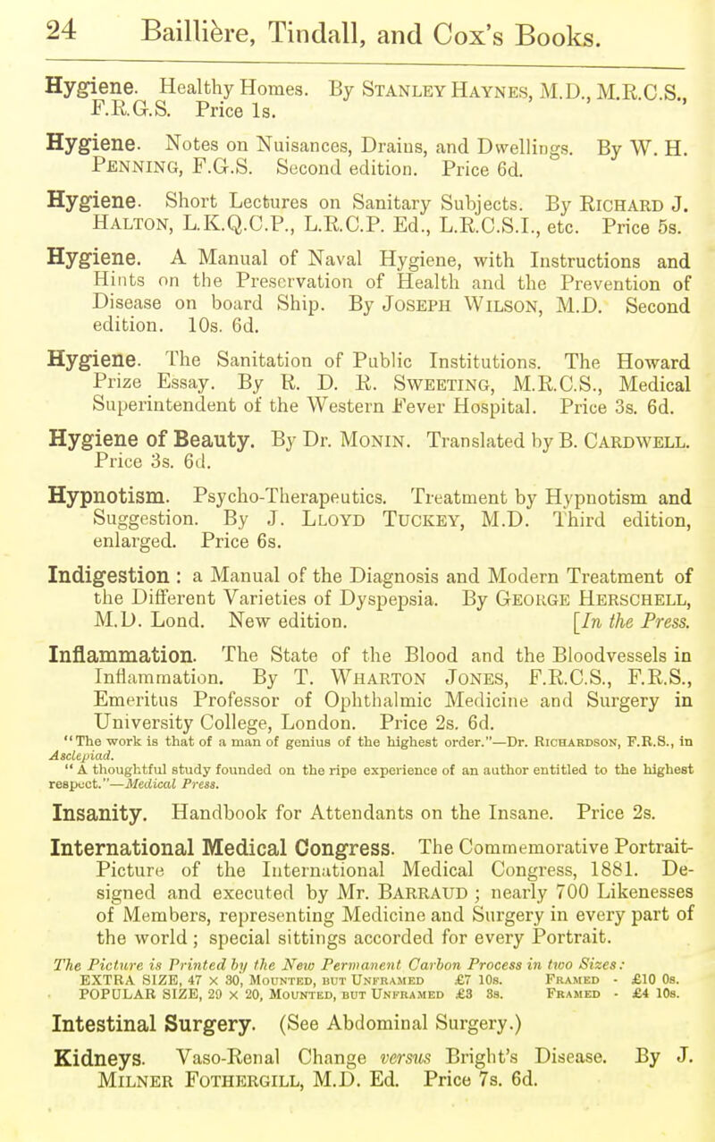 Hygiene. Healthy Homes. By Stanley Haynes, M. D., M.R.C.S.. F.RG.S. Price Is. Hygiene. Notes on Nuisances, Drains, and Dwellings. By W. H. Penning, F.G.S. S ccond edition. Price 6d. Hygiene. Short Lectures on Sanitary Subjects. By Richard J. Halton, L.K.Q.C.P., L.R.C.P. Ed., L.R.C.S.I., etc. Price 5s. Hygiene. A Manual of Naval Hygiene, with Instructions and Hints on the Preservation of Health and the Prevention of Disease on board Ship. By Joseph Wilson, M.D. Second edition. 10s. 6d. Hygiene. The Sanitation of Public Institutions. The Howard Prize Essay. By R. D. R. Sweeting, M.R.C.S., Medical Superintendent of the Western Fever Hospital. Price 3s. 6d. Hygiene of Beauty. By Dr. Monin. Translated by B. Cardwell. Price 3s. 6d. Hypnotism. Psycho-Therapeutics. Treatment by Hypnotism and Suggestion. By J. Lloyd Tuckey, M.D. Third edition, enlarged. Price 6s. Indigestion : a Manual of the Diagnosis and Modern Treatment of the Different Varieties of Dyspepsia. By George Herschell, M.D. Lond. New edition. [In the Press. Inflammation. The State of the Blood and the Bloodvessels in Inflammation. By T. Wharton Jones, F.R.O.S., F.R.S., Emeritus Professor of Ophthalmic Medicine and Surgery in University College, London. Price 2s. 6d. The work is that of a man of genius of the highest order.—Dr. Richardson, F.B.S., in Asclepiad.  A thoughtful study founded on the ripe experience of an author entitled to the highest respuct.—Medical Press. Insanity. Handbook for Attendants on the Insane. Price 2s. International Medical Congress. The Commemorative Portrait- Picture of the International Medical Congress, 1881. De- signed and executed by Mr. Barraud ; nearly 700 Likenesses of Members, representing Medicine and Surgery in every part of the world; special sittings accorded for every Portrait. The Picture is Printed by the New Permanent Carbon Process in two Sizes: EXTRA SIZE, 47 X 30', Mounted, but Unframed £7 10s. Framed - £10 0s. POPULAR SIZE, 20 x 20, Mounted, but Unframed £3 3s. Framed • £4 10s. Intestinal Surgery. (See Abdominal Surgery.) Kidneys. Vaso-Renal Change versus Bright's Disease. By J. Milner Fothergill, M.D. Ed. Price 7s. 6d.