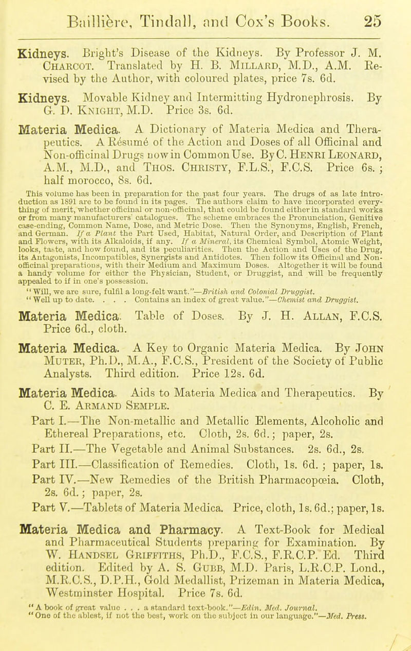 Kidneys. Bright's Disease of the Kidneys. By Professor J. M. Charcot. Translated by H. B. Millard, M.D., A.M. Re- vised by the Author, with coloured plates, price 7s. 6d. Kidneys. Movable .Kidney and Intermitting Hydronephrosis. By G. D. Knight, M.D. Price 3s. 6d. Materia Medica. A Dictionary of Materia Medica and Thera- peutics. A Resume of the Action and Doses of all Officinal and Non-officinal Drugs now in Common Use. By C. Henri Leonard, AM., M.D., and Thos. Christy, F.L.S., F.C.S. Price 6s. ; half morocco, 8s. 6d. This volume has been in preparation for the past four years. The drugs of as late intro- duction as 1891 are to be found in its pages. The authors claim to have incorporated every- thing uf merit, whether officinal or non-officinal, that could be found either in standard works or from many manufacturers' catalogues. The scheme embraces the Pronunciation, Genitive case-ending, Common Name, Dose, and Metric Dose. Then the Synonyms, English, French, and German. If a Plant the Part Used, Habitat, Natural Order, and Description of Plant and Flowers, with its Alkaloids, if any. If a Mineral, its Chemical Symbol, Atomic Weight, looks, taste, and how found, and its peculiarities. Then the Action and Uses of the Drug, its Antagonists, Incompatibles, Synergists and Antidotes. Then follow its Officinal and Non- officinal preparations, with their Medium and Maximum Doses. Altogether it will be found a handy volume for either the Physician, Student, or Druggist, and will be frequently appealed to if in one's possession. Will, we are sure, fulfil a long-felt want.—British and Colonial Druggist.  Well up to date. . . . Contains an index of great value.—Chemist and Druggist. Materia Medica. Table of Doses. By J. H. Allan, F.C.S. Price 6d., cloth. Materia Medica. A Key to Organic Materia Medica. By John Muter, Ph.D., M.A., F.C.S., President of the Society of Public Analysts. Third edition. Price 12s. 6d. Materia Medica. Aids to Materia Medica and Therapeutics. By C. E. Armand Semple. Part I.—The Non-metallic and Metallic Elements, Alcoholic and Ethereal Preparations, etc. Cloth, 2s. 6d.; paper, 2s. Part II.—The Vegetable and Animal Substances. 2s. 6d., 2s. Part III.—Classification of Remedies. Cloth, Is. 6d. ; paper, Is. Part IV.—New Remedies of the British Pharmacopoeia. Cloth, 2s. 6<1.; paper, 2s. Part V.—Tablets of Materia Medica. Price, cloth, Is. 6d.; paper, Is. Materia Medica and Pharmacy. A Text-Book for Medical and Pharmaceutical Students preparing for Examination. By W. Handsel Griffiths, Ph.D., F.C.S., F.R.C.P. Ed. Third edition. Edited by A. S. Gubb, M.D. Paris, L.R.C.P. Lond., M.R.C.S., D.P.H., Gold Medallist, Prizeman in Materia Medica, Westminster Hospital. Price 7s. 6d. A book of great valuo . . . a standard text-book.—Edin. Med. Journal. One of the ablest, if not the best, work on the subject in our language.—Med. Press.