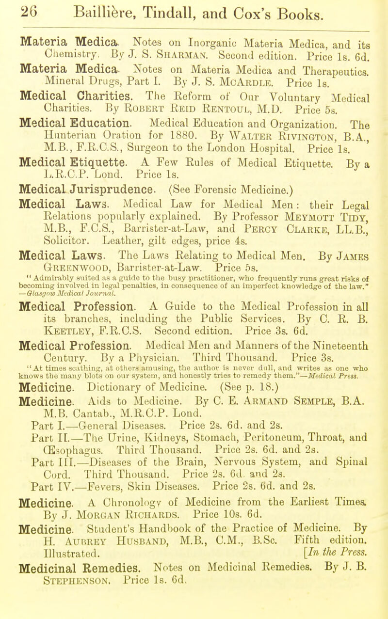 Materia Medica. Notes on Inorganic Materia Medica, and its Chemistry. By J. S. Sharman. Second edition. Price Is. 6d. Materia Medica. Notes on Materia Medica and Therapeutics. Mineral Drugs, Part I. By J. S. McArdle. Price Is. Medical Charities. The Beform of Our Voluntary Medical Charities. By Robert Beid Rentoul, M.D. Price 5s. Medical Education. Medical Education and Organization. The Hunterian Oration for 1880. By Walter Rivington, B.A., M.B., F.B.C.S., Surgeon to the London Hospital. Price Is. Medical Etiquette. A Few Bules of Medical Etiquette. By a L.R.C.P. Lond. Price Is. Medical Jurisprudence. (See Forensic Medicine.) Medical Laws. Medical Law for Medical Men: their Legal Relations popularly explained. By Professor Meymott Tidy, M.B., F.C.S., Barrister-at-Law, and Percy Clarke, LL.B., Solicitor. Leather, gilt edges, price 4s. Medical Laws. The Laws Relating to Medical Men. By James Greenwood, Barrister-at-Law. Price 5s.  Admirably suited as a guide to the busy practitioner, who frequently runs great risks of becoming involved in legal penalties, in consequence of an imperfect knowledge of the law. —Glasgow Medical Journal. Medical Profession. A Guide to the Medical Profession in all its branches, including the Public Services. By C. R. B. Keetley, F.R.C.S. Second edition. Price 3s. 6d. Medical Profession. Medical Men and Manners of the Nineteenth Century. By a Physician. Third Thousand. Price 3s. At times scathing, at others amusing, the author is never dull, and writes as one who knows the many blots on our system, and honestly tries to remedy them.—Medical Press. Medicine. Dictionary of Medicine. (See p. 18.) Medicine. Aids to Medicine. By C. E. Armand Semple, B.A. M.B. Cantab., M.R.C.P. Lond. Part I.—General Diseases. Price 2s. 6d. and 2s. Part II.—The Urine, Kidneys, Stomach, Peritoneum, Throat, and GSsophagus. Third Thousand. Price 2s. 6d. and 2s. Part HI.—Diseases of the Brain, Nervous System, and Spinal Cord. Third Thousand. Price 2s. 6d. and 2s. Part IV.—Fevers, Skin Diseases. Price 2s. 6d. and 2s. Medicine. A Chronology of Medicine from the Earliest Times. By J. Morgan Richards. Price 10s. 6d. Medicine. Student's Handbook of the Practice of Medicine. By H. Aubrey Husband, M.B., CM., B.Sc. Fifth edition. Illustrated. [In the Press. Medicinal Remedies. Notes on Medicinal Remedies. By J. B. Stephenson. Price Is. 6d.