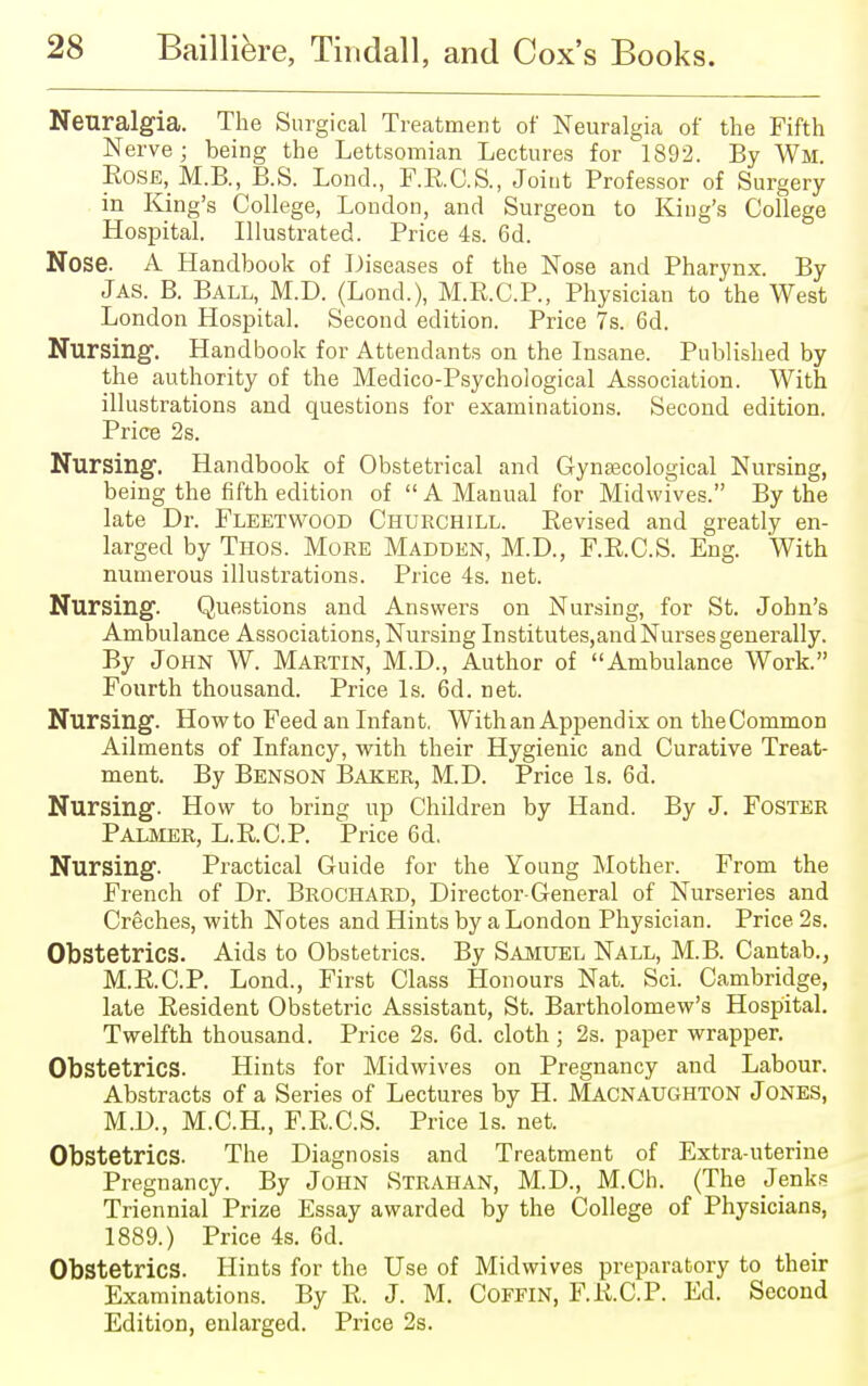 Neuralgia. The Surgical Treatment of Neuralgia of the Fifth Nerve; being the Lettsomian Lectures for 1892. By Wm. Rose, M.B., B.S. Lond., F.R.C.S., Joint Professor of Surgery in King's College, London, and Surgeon to King's College Hospital. Illustrated. Price 4s. 6d. Nose. A Handbook of Diseases of the Nose and Pharynx. By Jas. B. Ball, M.D. (Lond.), M.R.C.P., Physician to the West London Hospital. Second edition. Price 7s. 6d. Nursing1. Handbook for Attendants on the Insane. Published by the authority of the Medico-Psychological Association. With illustrations and questions for examinations. Second edition. Price 2s. Nursing. Handbook of Obstetrical and Gynaecological Nursing, being the fifth edition of  A Manual for Midwives. By the late Dr. Fleetwood Churchill. Revised and greatly en- larged by Thos. More Madden, M.D., F.R.C.S. Eng. With numerous illustrations. Price 4s. net. Nursing. Questions and Answers on Nursing, for St. John's Ambulance Associations, Nursing Institutes,and Nurses generally. By John W. Martin, M.D., Author of Ambulance Work. Fourth thousand. Price Is. 6d. net. Nursing. Howto Feed an Infant. With an Appendix on theCommon Ailments of Infancy, with their Hygienic and Curative Treat- ment. By Benson Baker, M.D. Price Is. 6d. Nursing. How to bring up Children by Hand. By J. Foster Palmer, L.R.C.P. Price 6d. Nursing. Practical Guide for the Young Mother. From the French of Dr. Brochard, Director-General of Nurseries and Creches, with Notes and Hints by a London Physician. Price 2s. Obstetrics. Aids to Obstetrics. By Samuel Nall, M.B. Cantab., M.R.C.P. Lond., First Class Honours Nat. Sci. Cambridge, late Resident Obstetric Assistant, St. Bartholomew's Hospital. Twelfth thousand. Price 2s. 6d. cloth; 2s. paper wrapper. Obstetrics. Hints for Midwives on Pregnancy and Labour. Abstracts of a Series of Lectures by H. Macnaughton Jones, M.D., M.C.H., F.RC.S. Price Is. net. Obstetrics. The Diagnosis and Treatment of Extra-uterine Pregnancy. By John Strahan, M.D., M.Ch. (The Jenks Triennial Prize Essay awarded by the College of Physicians, 1889.) Price 4s. 6d. Obstetrics. Hints for the Use of Midwives preparatory to their Examinations. By R. J. M. Coffin, F.R.C.P. Ed. Second Edition, enlarged. Price 2s.