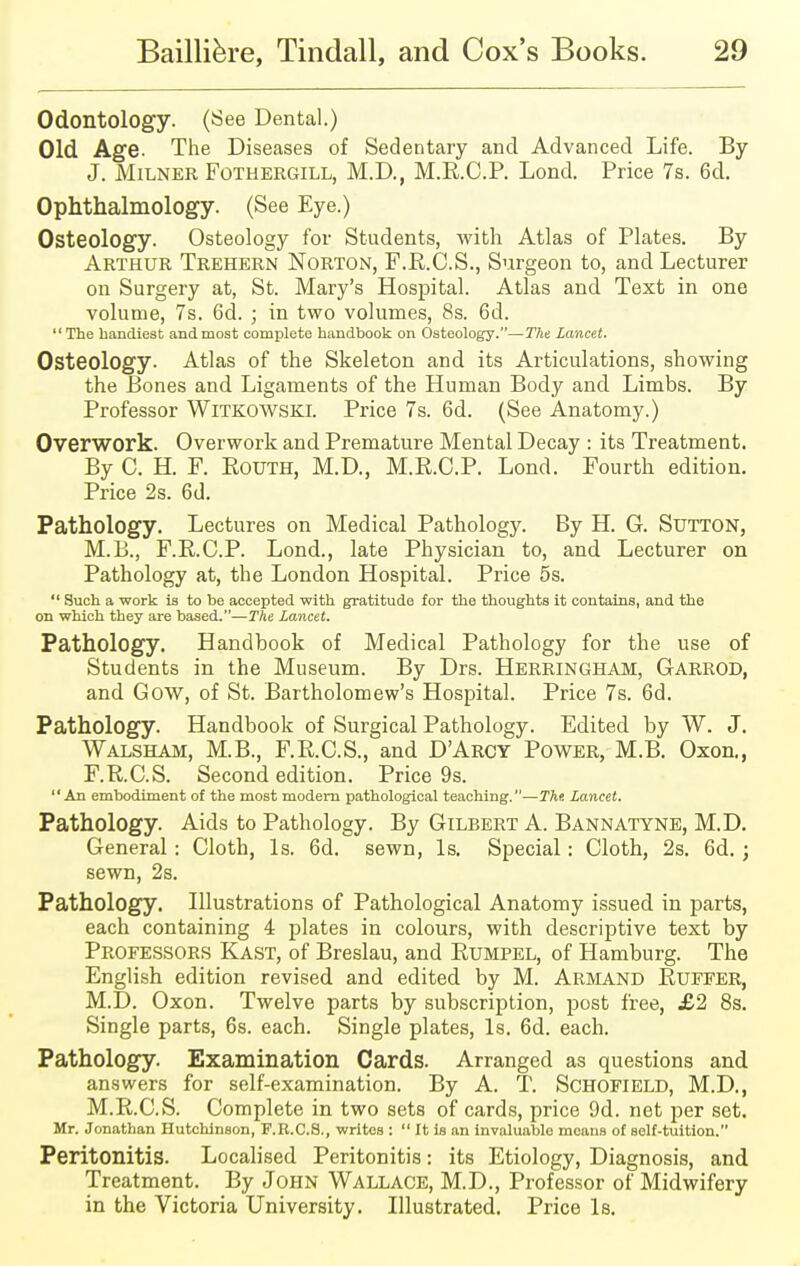 Odontology. (See Dental.) Old Age. The Diseases of Sedentary and Advanced Life. By J. Milner Fothergill, M.D., M.R.C.P. Lond. Price 7s. 6d. Ophthalmology. (See Eye.) Osteology. Osteology for Students, with Atlas of Plates. By Arthur Trehern Norton, F.R.C.S., Surgeon to, and Lecturer on Surgery at, St. Mary's Hospital. Atlas and Text in one volume, 7s. 6d. ; in two volumes, 8s. 6d. The handiest and most complete handbook on Osteology.—The Lancet. Osteology. Atlas of the Skeleton and its Articulations, showing the Bones and Ligaments of the Human Body and Limbs. By Professor Witkowski. Price 7s. 6d. (See Anatomy.) Overwork. Overwork and Premature Mental Decay : its Treatment. By C. H. F. Routh, M.D., M.R.C.P. Lond. Fourth edition. Price 2s. 6d. Pathology. Lectures on Medical Pathology. By H. G. Sutton, M.B., F.R.C.P. Lond., late Physician to, and Lecturer on Pathology at, the London Hospital. Price 5s.  Such a work is to be accepted with gratitude for the thoughts it contains, and the on which they are based.—The Lancet. Pathology. Handbook of Medical Pathology for the use of Students in the Museum. By Drs. Herringham, Garrod, and Gow, of St. Bartholomew's Hospital. Price 7s. 6d. Pathology. Handbook of Surgical Pathology. Edited by W. J. Walsham, M.B., F.R.C.S., and D'Arcy Power, M.B. Oxon., F.R.C.S. Second edition. Price 9s. An embodiment of the most modern pathological teaching.—The Lancet. Pathology. Aids to Pathology. By Gilbert A. Bannatyne, M.D. General: Cloth, Is. 6d. sewn, Is. Special: Cloth, 2s. 6d. ; sewn, 2s. Pathology. Illustrations of Pathological Anatomy issued in parts, each containing 4 plates in colours, with descriptive text by Professors Kast, of Breslau, and Rumpel, of Hamburg. The English edition revised and edited by M. Armand Ruffer, M.D. Oxon. Twelve parts by subscription, post free, j£2 8s. Single parts, 6s. each. Single plates, Is. 6d. each. Pathology. Examination Cards. Arranged as questions and answers for self-examination. By A. T. Schofield, M.D., M.R.C.S. Complete in two sets of cards, price 9d. net per set. Mr. Jonathan Hutchinson, F.R.C.S., writes :  It is an invaluable means of self-tuition. Peritonitis. Localised Peritonitis: its Etiology, Diagnosis, and Treatment. By John Wallace, M.D., Professor of Midwifery in the Victoria University. Illustrated. Price Is.