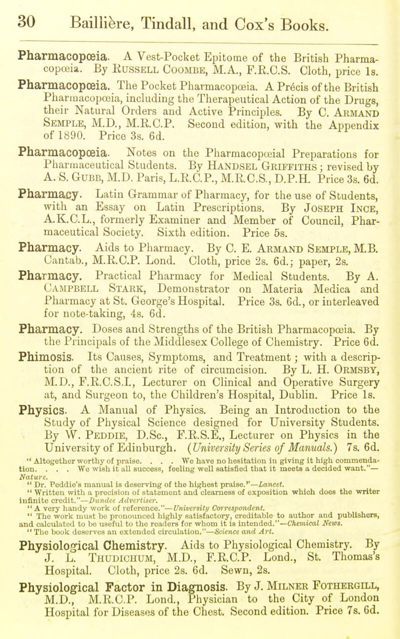 Pharmacopoeia. A Vest-Pocket Epitome of the British Pharma- copoeia. By Russell Coombe, M.A., F.R.C.S. Cloth, price Is. Pharmacopoeia. The Pocket Pharmacopoeia. A Precis of the British Pharmacopoeia, including the Therapeutical Action of the Drugs, their Natural Orders and Active Principles. By C. Armand Semple, M.D., M.RC.P. Second edition, with the Appendix of 1890. Price 3s. 6d. Pharmacopoeia. Notes on the Pharmacopceial Preparations for Pharmaceutical Students. By Handsel Griffiths ; revised by A. S. Gubb, M.D. Paris, L.R.C.P., M.R.C.S., D.P.H. Price 3s. 6d. Pharmacy. Latin Grammar of Pharmacy, for the use of Students, with an Essay on Latin Prescriptions. By Joseph Ince, A.K.C.L., formerly Examiner and Member of Council, Phar- maceutical Society. Sixth edition. Price 5s. Pharmacy. Aids to Pharmacy. By C. E. Armand Semple, M.B. Cantab., M.RC.P. Lond. Cloth, price 2s. 6d.; paper, 2s. Pharmacy. Practical Pharmacy for Medical Students. By A. Campbell Stark, Demonstrator on Materia Medica and Pharmacy at St. George's Hospital. Price 3s. 6d., or interleaved for note-taking, 4s. 6d. Pharmacy. Doses and Strengths of the British Pharmacopoeia. By the Principals of the Middlesex College of Chemistry. Price 6d. Phimosis. Its Causes, Symptoms, and Treatment; with a descrip- tion of the ancient rite of circumcision. By L. H. Ormsby, M.D., F.R.C.S.I., Lecturer on Clinical and Operative Surgery at, and Surgeon to, the Children's Hospital, Dublin. Price Is. Physics. A Manual of Physics. Being an Introduction to the Study of Physical Science designed for University Students. By W. Peddie, D.Sc, F.R.S.E., Lecturer on Physics in the University of Edinburgh. {University Series of Manuals.) 7s. 6d. '1 Altogether worthy of praise. . . . We have no hesitation in giving it high commenda- tion. . . . We wish it all success, feeling well satisfied that it meets a decided want.— Nature.  Dr. Peddie's manual is deserving of the highest praise.''—Lancet.  Written with a precision of statement and clearness of exposition which does the writer infinite credit.—Dundee Advertiser. A very handy work of reference.— University Correspondent.  The work must be pronounced highly satisfactory, creditable to author and publishers, and calculated to be useful to the readers for whom it is intended.—Chemical News.  The book deserves an extended circulation.—Science and Art. Physiological Chemistry. Aids to Physiological Chemistry. By J. L. Thudichum, M.D., F.R.C.P. Lond., St. Thomas's Hospital. Cloth, price 2s. 6d. Sewn, 2s. Physiological Factor in Diagnosis. By J. Milner Fothergill, M.D., M.R.C.P. Lond., Physician to the City of London Hospital for Diseases of the Chest. Second edition. Price 7s. 6d.