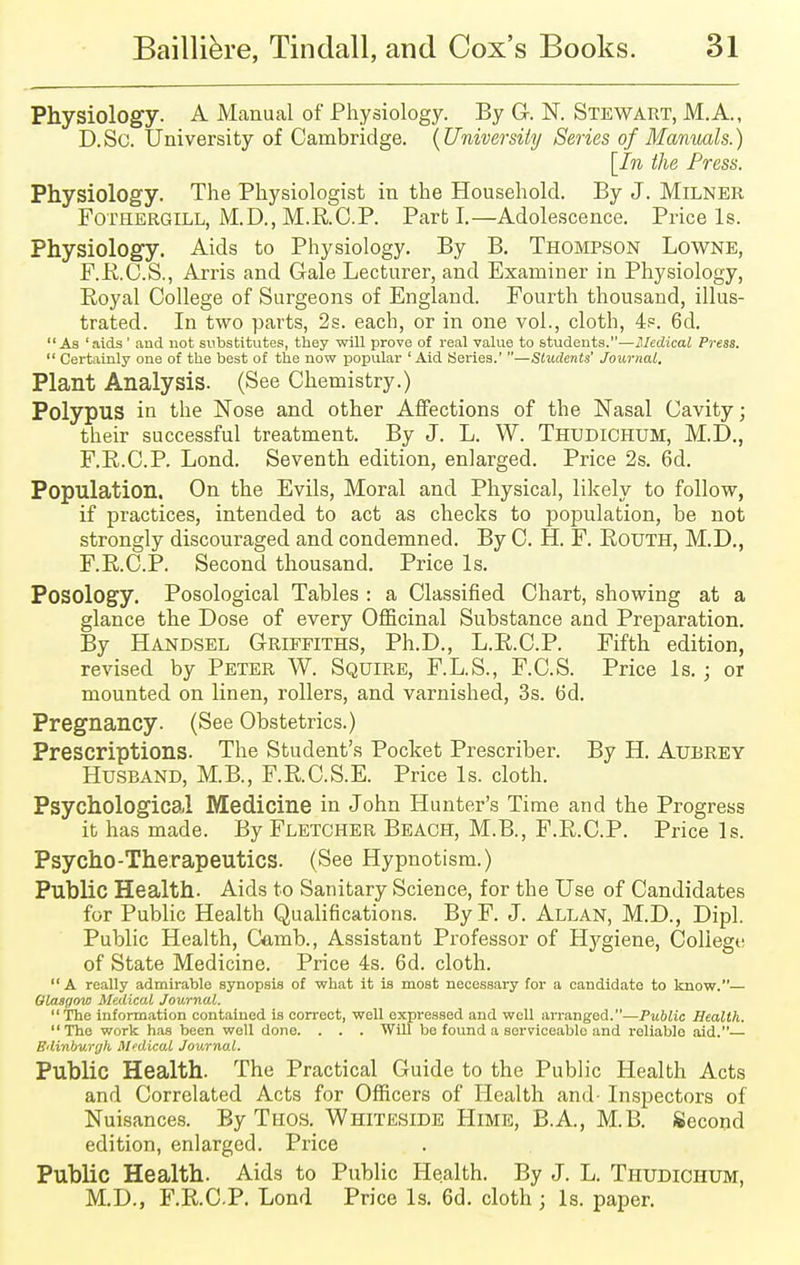 Physiology. A Manual of Physiology. By G. N. Stewart, M.A., D.Sc. University of Cambridge. {University Series of Manuals.) [In the Press. Physiology. The Physiologist in the Household. By J. MlLNER Fothergill, M.D., M.R.C.P. Parti.—Adolescence. Price Is. Physiology. Aids to Physiology. By B. Thompson Lowne, F.R.C.S., Arris and Gale Lecturer, and Examiner in Physiology, Royal College of Surgeons of England. Fourth thousand, illus- trated. In two parts, 2s. each, or in one vol., cloth, 4.=. 6d. As 'aids ' and not substitutes, they will prove of real value to students.—Medical Press.  Certainly one of the best of the now popular ' Aid Series.' —Students' Journal. Plant Analysis. (See Chemistry.) Polypus in the Nose and other Affections of the Nasal Cavity; their successful treatment. By J. L. W. Thudichum, M.D., F.R.C.P. Lond. Seventh edition, enlarged. Price 2s. 6d. Population. On the Evils, Moral and Physical, likely to follow, if practices, intended to act as checks to population, be not strongly discouraged and condemned. By C. H. F. Rotjth, M.D., F.R.C.P. Second thousand. Price Is. Posology. Posological Tables : a Classified Chart, showing at a glance the Dose of every Officinal Substance and Preparation. By Handsel Griffiths, Ph.D., L.R.C.P. Fifth edition, revised by Peter W. Squire, F.L.S., F.C.S. Price Is. ; or mounted on linen, rollers, and varnished, 3s. 6d. Pregnancy. (See Obstetrics.) Prescriptions. The Student's Pocket Prescriber. By H. AUBREY Husband, M.B., F.R.C.S.E. Price Is. cloth. Psychological Medicine in John Hunter's Time and the Progress it has made. By Fletcher Beach, M.B., F.R.C.P. Price Is. Psycho-Therapeutics. (See Hypnotism.) Public Health. Aids to Sanitary Science, for the Use of Candidates for Public Health Qualifications. ByF. J. Allan, M.D., Dipl. Public Health, Camb., Assistant Professor of Hygiene, College of State Medicine. Price 4s. 6d. cloth.  A really admirable synopsis of what it is most necessary for a candidate to know.— Glasgow Medical Journal. The information contained is correct, well expressed and well arranged.—Public Health. The work has been well done. . . . Will be found a serviceable and reliable aid.— Edinburgh M'dical Journal. Public Health. The Practical Guide to the Public Health Acts and Correlated Acts for Officers of Health and- Inspectors of Nuisances. By Thos. Whiteside Hime, B.A, M.B. Second edition, enlarged. Price Public Health. Aids to Public Health. By J. L. Thudichum, M.D., F.R.CP. Lond Price Is. 6d. cloth j Is. paper.