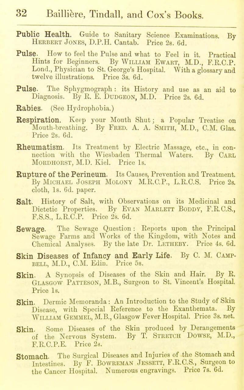 Public Health. Guide to Sanitary Science Examinations. By Herbert Jones, D.P.H. Cantab. Price 2s. 6d. Pulse. How to feel the Pulse and what to Feel in it. Practical Hints for Beginners. By William Ewart, M.D., F.R.C.P. Loud., Physician to St. George's Hospital. With a glossary and twelve illustrations. Price 3s. 6d. Pulse. The Sphygmograph : its History and use as an aid to Diagnosis. By E. E. Dudgeon, M.D. Price 2s. 6d. Rabies. (See Hydrophobia.) Respiration. Keep your Mouth Shut; a Popular Treatise on Mouth-breathing. By Fred. A. A. Smith, M.D., CM. Glas. Price 2s. 6d. Rheumatism. Its Treatment by Electric Massage, etc., in con- nection with the Wiesbaden Thermal Waters. By Carl Mordhorst, M.D. Kiel. Price Is. Rupture of the Perineum. Its Causes, Prevention and Treatment. By Michael Joseph Molony M.R.C.P., L.R.C.S. Price 2s. cloth, Is. 6d. paper. Salt. History of Salt, with Observations on its Medicinal and Dietetic Properties. By Evan Marlett Boddy, F.R.C.S., F.S.S., L.R.C.P. Price 2s. 6d. Sewage. The Sewage Question : Reports upon the Principal Sewage Farms and Works of the Kingdom, with Notes and Chemical Analyses. By the late Dr. Letheby. Price 4s. 6d. Skin Diseases of Infancy and Early Life. By C. M. Camp- bell, M.D., CM. Edin. Price 5s. Skin. A Synopsis of Diseases of the Skin and Hair. By R. Glasgow Patteson, M.B., Surgeon to St. Vincent's Hospital, Price Is. Skin. Dermic Memoranda : An Introduction to the Study of Skin Disease, with Special Reference to the Exanthemata. By William Gemmel, M.B., Glasgow Fever Hospital. Price 3s. net. Skin. Some Diseases of the Skin produced by Derangements of the Nervous System. By T. Stretch Dowse, M.D., F.R.C.P.E. Price 2s. Stomach. The Surgical Diseases and Injuries of the Stomach and Intestines. By F. Bowreman Jessett, F.R.C.S., Surgeon to the Cancer Hospital. Numerous engravings. Price 7s. 6d.