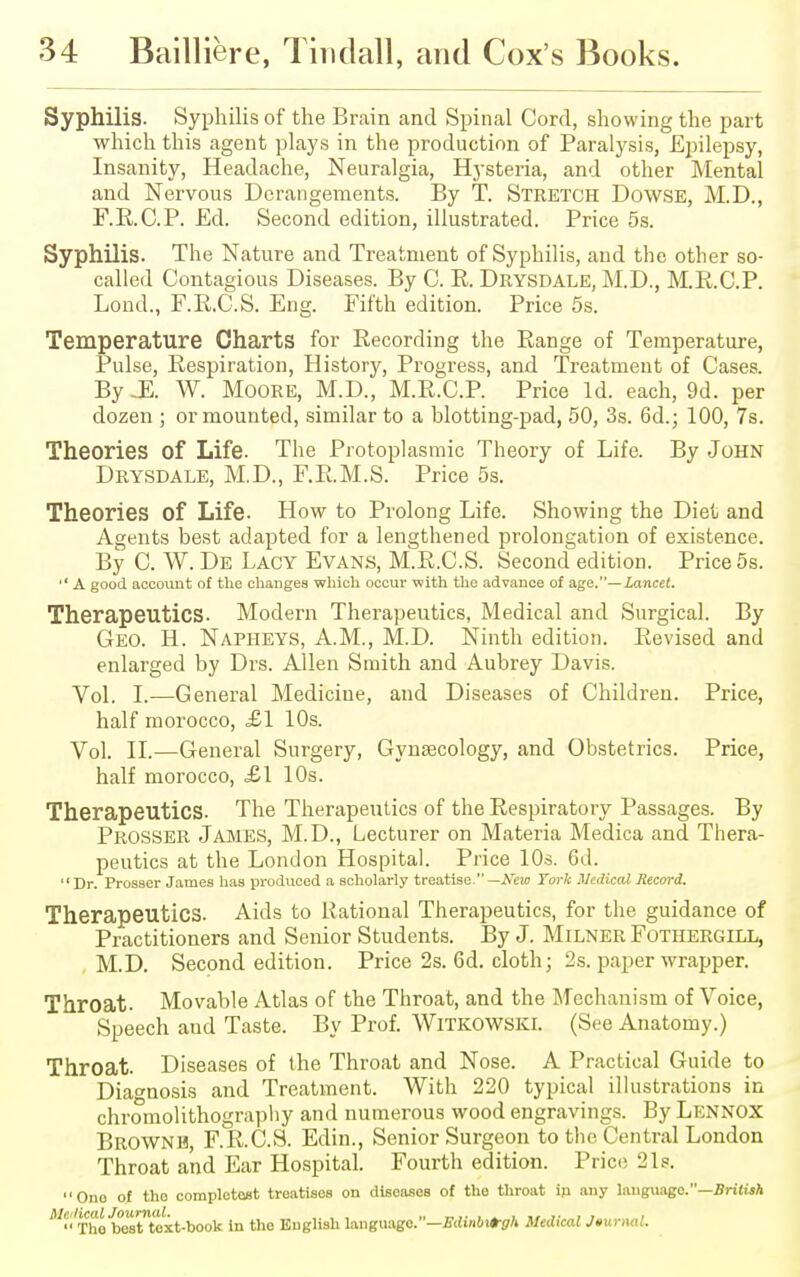 Syphilis. Syphilis of the Brain and Spinal Cord, showing the part which this agent plays in the production of Paralysis, Epilepsy, Insanity, Headache, Neuralgia, Hysteria, and other Mental and Nervous Derangements. By T. Stretch Dowse, M.D., F.R.C.P. Ed. Second edition, illustrated. Price 5s. Syphilis. The Nature and Treatment of Syphilis, and the other so- called Contagious Diseases. By C. R. Drysdale, M.D., M.R.C.P. Lond., F.R.C.S. Eng. Fifth edition. Price 5s. Temperature Charts for Recording the Range of Temperature, Pulse, Respiration, History, Progress, and Treatment of Cases. By -E. W. Moore, M.D., M.R.C.P. Price Id. each, 9d. per dozen ; or mounted, similar to a blotting-pad, 50, 3s. 6d.; 100, 7s. Theories of Life. The Protoplasmic Theory of Life. By John Drysdale, M.D., F.R.M.S. Price 5s. Theories Of Life- How to Prolong Life. Showing the Diet and Agents best adapted for a lengthened prolongation of existence. By C. W. De Lacy Evans, M.R.C.S. Second edition. Price 5s.  A good account of the changes which occur with the advance of age.—Lancet. Therapeutics. Modern Therapeutics, Medical and Surgical. By Geo. H. Napheys, A.M., M.D. Ninth edition. Revised and enlarged by Drs. Allen Smith and Aubrey Davis. Vol. I.—General Medicine, and Diseases of Children. Price, half morocco, £1 10s. Vol. II.—General Surgery, Gynaecology, and Obstetrics. Price, half morocco, £\ 10s. Therapeutics. The Therapeutics of the Respiratory Passages. By Prosser James, M.D., Lecturer on Materia Medica and Thera- peutics at the London Hospital. Price 10s. 6d.  Dr. Prosser James has produced a scholarly treatise. —New York Medical Record. Therapeutics. Aids to Rational Therapeutics, for the guidance of Practitioners and Senior Students. By J. Milner Fothergill, M.D. Second edition. Price 2s. 6d. cloth; 2s. paper wrapper. Throat. Movable Atlas of the Throat, and the Mechanism of Voice, Speech aud Taste. By Prof. WlTKOWSKl. (See Anatomy.) Throat. Diseases of the Throat and Nose. A Practical Guide to Diagnosis and Treatment. With 220 typical illustrations in chromolithography and numerous wood engravings. By Lennox Browne, F.R.C.S. Edin., Senior Surgeon to the Central London Throat and Ear Hospital. Fourth edition. Price 21s. One of tho completcst treatises on diseases of the throat ip any language.—British Medical Journal. , „ _.. . . - , ,  Tho best text-book in the English language —Edmbi+gh Medical JturnaL