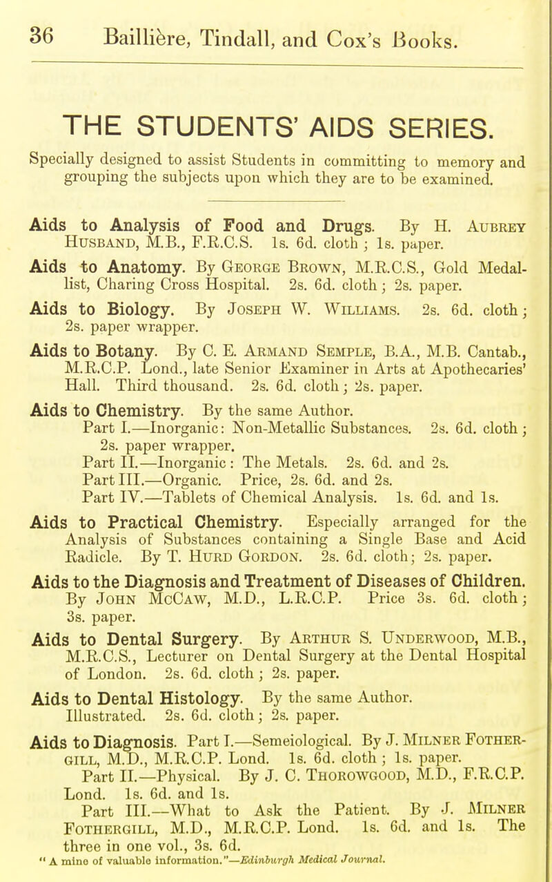 THE STUDENTS' AIDS SERIES. Specially designed to assist Students in committing to memory and grouping the subjects upon which they are to be examined. Aids to Analysis of Food and Drugs. By H. Aubrey Husband, M.B., F.E.C.S. Is. 6d. cloth ; Is. paper. Aids to Anatomy. By George Brown, M.R.C.S., Gold Medal- list, Charing Cross Hospital. 2s. 6d. cloth; 2s. paper. Aids to Biology. By Joseph W. Williams. 2s. 6d. cloth; 2s. paper wrapper. Aids to Botany. By C. E. Armand Semple, B.A., M.B. Cantab., M.E.C.P. Lond., late Senior Examiner in Arts at Apothecaries' Hall. Third thousand. 2s. 6d. cloth; 2s. paper. Aids to Chemistry. By the same Author. Part I.—Inorganic: Non-Metallic Substances. 2s. 6d. cloth; 2s. paper wrapper. Part II.—Inorganic : The Metals. 2s. 6d. and 2s. Part III.—Organic. Price, 2s. 6d. and 2s. Part IV.—Tablets of Chemical Analysis. Is. 6d. and Is. Aids to Practical Chemistry. Especially arranged for the Analysis of Substances containing a Single Base and Acid Eadicle. By T. Hurd Gordon. 2s. 6d. cloth; 2s. paper. Aids to the Diagnosis and Treatment of Diseases of Children. By John McCaw, M.D., L.E.C.P. Price 3s. 6d. cloth; 3s. paper. Aids to Dental Surgery. By Arthur S. Underwood, M.B., M.E.C.S., Lecturer on Dental Surgery at the Dental Hospital of London. 2s. 6d. cloth ; 2s. paper. Aids to Dental Histology. By the same Author. Illustrated. 2s. 6d. cloth; 2s. paper. Aids to Diagnosis. Part I.—Semeiological. By J. Milner Fother- GILL, M.D., M.R.C.P. Lond. Is. 6d. cloth ; Is. paper. Part II.—Physical. By J. C. Thorowgood, M.D., F.E.C.P. Lond. Is. 6d. and Is. Part III.—What to Ask the Patient. By J. Milner Fothergill, M.D., M.E.C.P. Lond. Is. 6d. and Is. The three in one vol., 3s. 6d.  A mine of valuable information.—Edinburgh Medical Journal.