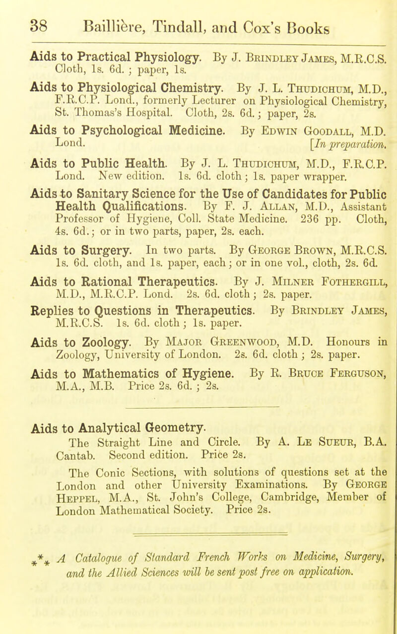 Aids to Practical Physiology. By J. Brindley James, M.R.C.S. Cloth, Is. 6d. ; paper, Is. Aids to Physiological Chemistry. By J. L. Thudichum, M.D., F.R.C.P. Lond., formerly Lecturer on Physiological Chemistry, St. Thomas's Hospital. Cloth, 2s. 6d.; paper, 2s. Aids to Psychological Medicine. By Edwin Goodall, M.D. Bond. [In preparation. Aids to Public Health. By J. L. Thudichum, M.D., F.R.C.P. Lond. New edition. Is. 6d. cloth; Is. paper wrapper. Aids to Sanitary Science for the Use of Candidates for Public Health Qualifications. By F. J. Allan, M.D., Assistant Professor of Hygiene, Coll. State Medicine. 236 pp. Cloth, 4s. 6d.; or in two parts, paper, 2s. each. Aids to Surgery. In two parts. By George Brown, M.B.C.S. Is. 6d. cloth, and Is. paper, each; or in one vol., cloth, 2s. 6cL Aids to Rational Therapeutics. By J. Milner Fothergill, M.D., M.E.C.P. Lond. 2s. 6d. cloth; 2s. paper. Replies to Questions in Therapeutics. By Brindley James, M.R.C.S. Is. 6d. cloth; Is. paper. Aids to Zoology. By Major Greenwood, M.D. Honours in Zoology, University of London. 2s. 6d. cloth ; 2s. paper. Aids to Mathematics of Hygiene. By R Bruce Ferguson, M.A., M.B. Price 2s. 6d. ; 2s. Aids to Analytical Geometry. The Straight Line and Circle. By A. Le Sueur, B.A. Cantab. Second edition. Price 2s. The Conic Sections, with solutions of questions set at the London and other University Examinations. By George Heppel, M.A., St. John's College, Cambridge, Member of London Mathematical Society. Price 2s. A Catalogue, of Standard French Worte on Medicine, Surgery, and the Allied Sciences will be sent post free on application.