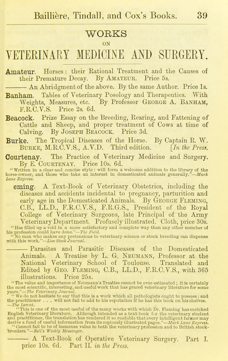 WORKS ON VETERINARY MEDICINE AND SURGERY. Amateur. Horses : their Rational Treatment and the Causes of their Premature Decay. By Amateur. Price 5 s. An Abridgment of the above. By the same Author. Price Is. Banham. Tables of Veterinary Posology and Therapeutics. With Weights, Measures, etc. By Professor George A. Banham, F.RC.V.S. Price 2s. 6d. Beacock. Prize Essay on the Breeding, Bearing, and Fattening of Cattle and Sheep, and proper treatment of Cows at time of Calving. By Joseph Beacock. Price 3d. Burke. The Tropical Diseases of the Horse. By Captain R. W. Burke, M.R.C.V.S., A.V.D. Third edition. [In the Press. Courtenay. The Practice of Veterinary Medicine and Surgery. By E. Courtenay. Price 10s. 6d.  Written in a clear and concise Btyle : will form a welcome addition to the library of the horse-owner, and those who take an interest in domesticated animals generally.—Mark Lane Express. eming1. A Text-Book of Veterinary Obstetrics, including the diseases and accidents incidental to pregnancy, parturition and early age in the Domesticated Animals. By George Fleming, C.B., L.L.D., F.R.C.V.S., F.R.G.S., President of the Royal College of Veterinary Surgeoris, late Principal of the Army Veterinary Department. Profusely illustrated. Cloth, price 30s.  Has filled up a void in a more satisfactory and complete way than any other member of his profession could have done.—The Field. So man who makes any pretensions to veterinary science or stock breeding can dispense with this -work.—Live Stock Journal. Parasites and Parasitic Diseases of the Domesticated Animals. A Treatise by L. G. Neumann, Professor at the National Veterinary School of Toulouse. Translated and Edited by Geo. Fleming, C.B., LL.D., F.RC.V.S., with 365 illustrations. Price 25s.  The value and importance of Neumann's Treatise cannot be over-estimated ; it is certainly the most scientific, interesting, and useful work that has graced veterinary literature for some years.—The Veterinary Journal.  We do not hesitate to say that this is a work which all pathologists ought to possess ; and the practitioner . . . will not fail to add to his reputation if ho has this book on his shelves. —The Lancet. This is one of the most useful of the many works with which Dr. Fleming has enriched English Veterinary literature. Although intended as a text-book for tho votorinary student and practitioner, tho translation has rondered it so readable that every intelligent fanner may derive a fund of useful information from its copiously illustrated pages.—Mark Lane Express.  Cannot fail to be of immense value to both tho votorinary profession and to British stock- breeders.—Bell's Weekly Messenger. A Text-Book of Operative Veterinary Surgery. Part T. price 10s. 6d. Part II. in the Press.