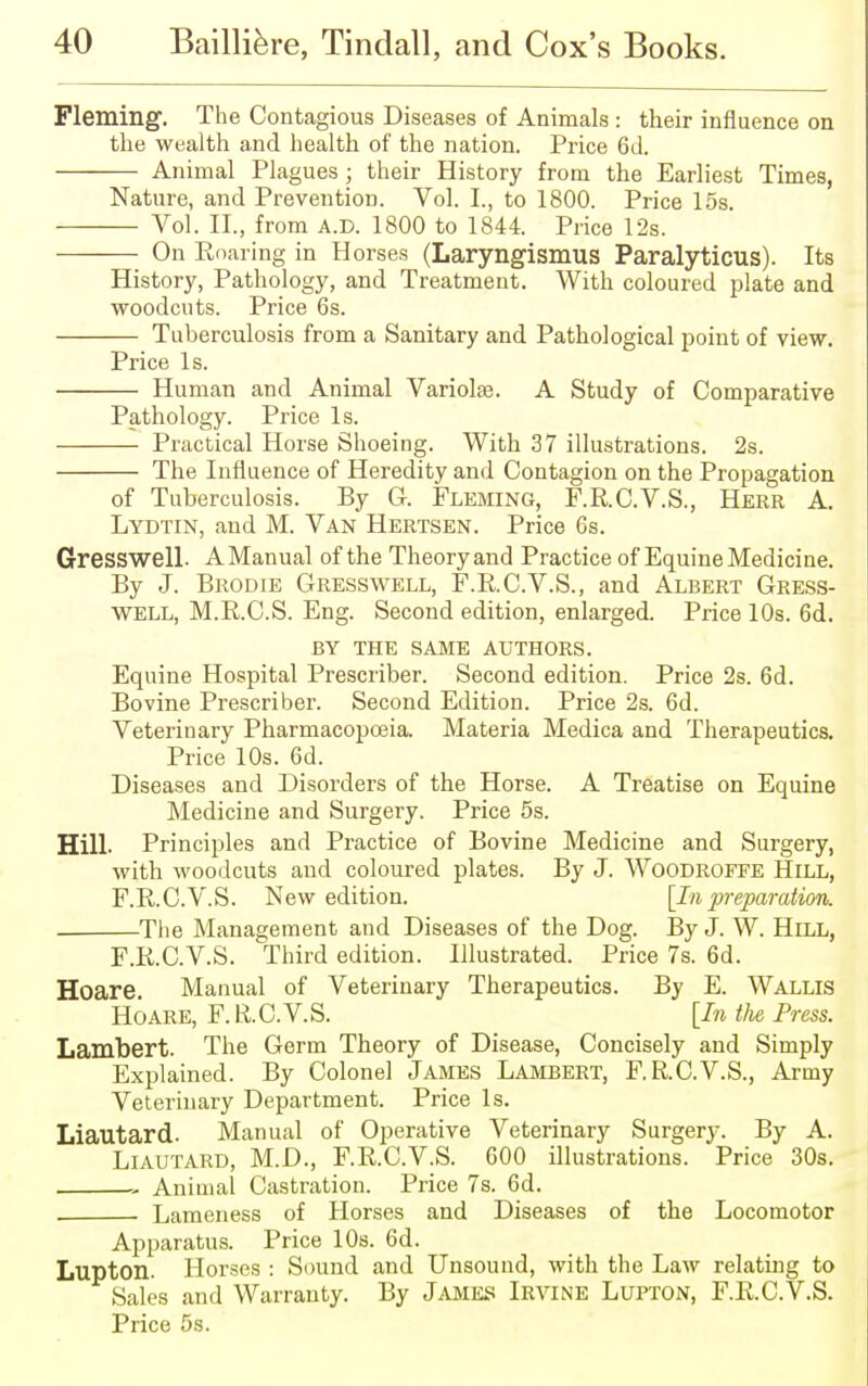 Fleming. The Contagious Diseases of Animals : their influence on the wealth and health of the nation. Price 6d. Animal Plagues ; their History from the Earliest Times, Nature, and Prevention. Vol. I., to 1800. Price 15s. Vol. II., from A.D. 1800 to 1844. Price 12s. On Eoaring in Horses (Laryngismus Paralyticus). Its History, Pathology, and Treatment. With coloured plate and woodcuts. Price 6s. Tuberculosis from a Sanitary and Pathological point of view. Price Is. Human and Animal Variola?. A Study of Comparative Pathology. Price Is. Practical Horse Shoeing. With 37 illustrations. 2s. The Influence of Heredity and Contagion on the Propagation of Tuberculosis. By G. Fleming, F.R.C.V.S., Herr A. Lydtin, and M. Van Hertsen. Price 6s. Gresswell. AManual of the Theoryand Practice of Equine Medicine. By J. Brodie Gresswell, F.R.C.V.S., and Albert Gress- well, M.R.C.S. Eng. Second edition, enlarged. Price 10s. 6d. BY THE SAME AUTHORS. Equine Hospital Prescriber. Second edition. Price 2s. 6d. Bovine Prescriber. Second Edition. Price 2s. 6d. Veterinary Pharmacopoeia. Materia Medica and Therapeutics. Price 10s. 6d. Diseases and Disorders of the Horse. A Treatise on Equine Medicine and Surgery. Price 5s. Hill. Principles and Practice of Bovine Medicine and Surgery, with woodcuts and coloured plates. By J. Woodroefe Hill, F.R.C.V.S. New edition. [Inpreparation. The Management and Diseases of the Dog. By J. W. Hill, F.R.C.V.S. Third edition. Illustrated. Price 7s. 6d. Hoare. Manual of Veterinary Therapeutics. By E. Wallis Ho are, F. R.C.V. S. [In the Press. Lambert. The Germ Theory of Disease, Concisely and Simply Explained. By Colonel James Lambert, F.R.C.V.S., Army Veterinary Department. Price Is. Liautard. Manual of Operative Veterinary Surgery. By A. Liautard, M.D., F.R.C.V.S. 600 illustrations. Price 30s. Animal Castration. Price 7s. 6d. Lameness of Horses and Diseases of the Locomotor Apparatus. Price 10s. 6d. Lupton. Horses : Sound and Unsound, with the Law relating to Sales and Warranty. By James Irvine Lupton, F.R.C.V.S. Price 5s.