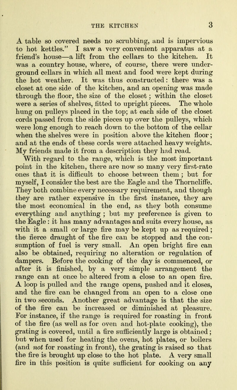 A table so covered needs no scrubbing, and is impervious to hot kettles. I saw a very convenient apparatus at a friend's house—a lift from the cellars to the kitchen. It was a country house, where, of course, there were under- ground cellars in which all meat and food were kept during the hot weather. It was thus constructed: there was a closet at one side of the kitchen, and an opening was made through the floor, the size of the closet; within the closet were a series of shelves, fitted to upright pieces. The whole hung on pulleys placed in the top; at each side of the closet cords passed from the side pieces up over the pulleys, which were long enough to reach down to the bottom of the cellar when the shelves were in position above the kitchen floor; and at the ends of these cords were attached heavy weights. My friends made it from a description they had read. With regard to the range, which is the most important point in the kitchen, there are now so many very first-rate ones that it is difficult to choose between them ; but for myself, I consider the best are the Eagle and the Thorncliffe. They both combine every necessary requirement, and though they are rather expensive in the first instance, they are the most economical in the end, as they both consume ever3^hing and anything ; but my preference is given to the Eagle : it has many advantages and suits every house, as with it a small or large fire may be kept up as required; the fierce draught of the fire can be stopped and the con- sumption of fuel is very small. An open bright fire can also be obtained, requiring no alteration or regulation of dampers. Before the cooking of the day is commenced, or after it is finished, by a very simple arrangement the range can at once be altered from a close to an open fire. A loop is pulled and the range opens, pushed and it closes, and the fire can be changed from an open to a close one in two seconds. Another great advantage is that the size of the fire can be increased or diminished at pleasure. For instance, if the range is required for roasting in front of the fire (as well as for oven and hot-plate cooking), the grating is covered, until a fire sufficiently large is obtained; but when used for heating the ovens, hot plates, or boilers (and not for roasting in front), the grating is raised so that the fire is brought up close to the hot plate. A very small fire in this position is quite sufficient for cooking on any