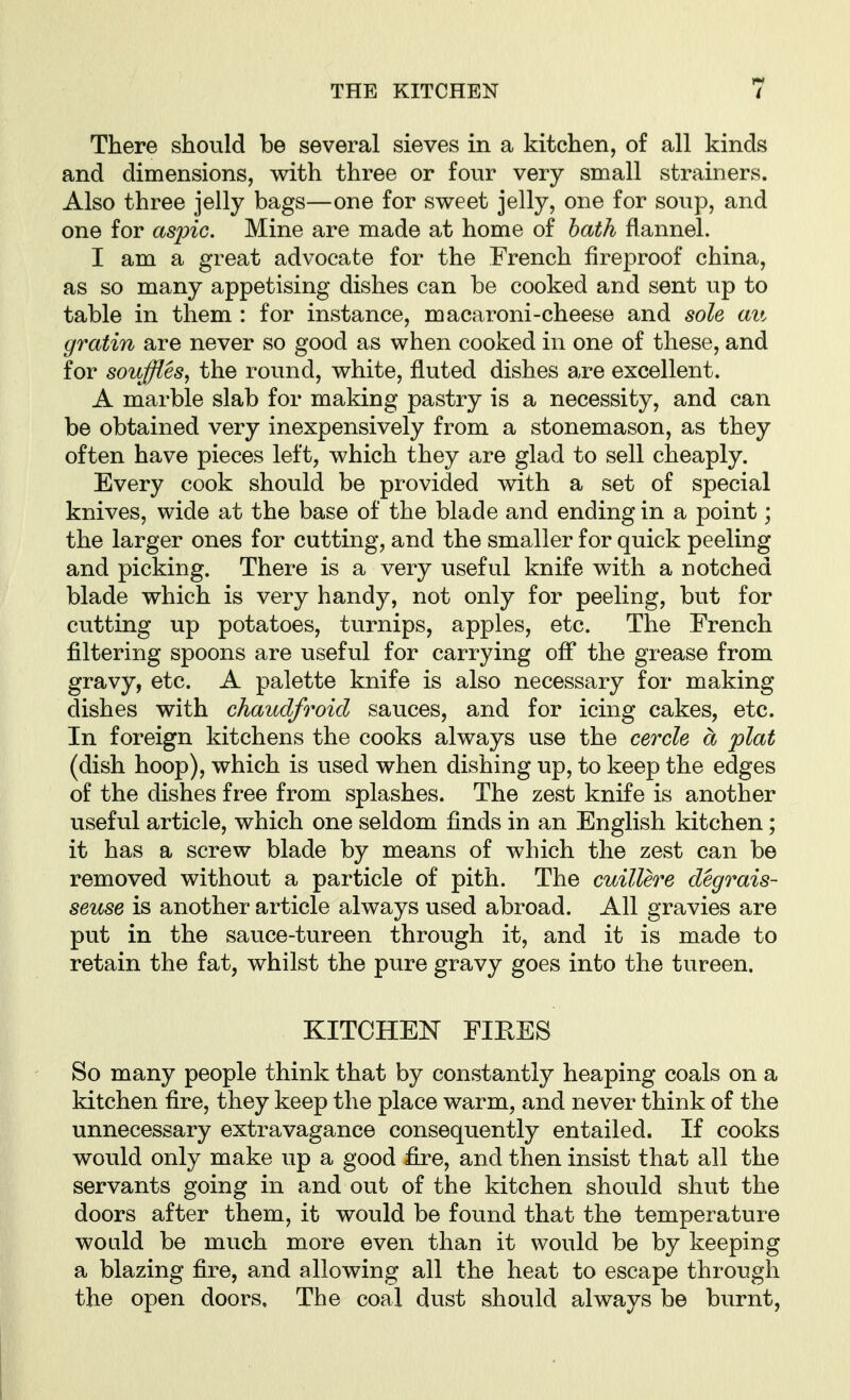 There should be several sieves in a kitchen, of all kinds and dimensions, with three or four very small strainers. Also three jelly bags—one for sweet jelly, one for soup, and one for aspic. Mine are made at home of hath flannel. I am a great advocate for the French fireproof china, as so many appetising dishes can be cooked and sent up to table in them : for instance, macaroni-cheese and sole an gratin are never so good as when cooked in one of these, and for souffles, the round, white, fluted dishes are excellent. A marble slab for making pastry is a necessity, and can be obtained very inexpensively from a stonemason, as they often have pieces left, which they are glad to sell cheaply. Every cook should be provided with a set of special knives, wide at the base of the blade and ending in a point; the larger ones for cutting, and the smaller for quick peeling and picking. There is a very useful knife with a notched blade which is very handy, not only for peeling, but for cutting up potatoes, turnips, apples, etc. The French filtering spoons are useful for carrying ofi the grease from gravy, etc. A palette knife is also necessary for making dishes with chaudfroid sauces, and for icing cakes, etc. In foreign kitchens the cooks always use the cercle a plat (dish hoop), which is used when dishing up, to keep the edges of the dishes free from splashes. The zest knife is another useful article, which one seldom finds in an English kitchen; it has a screw blade by means of which the zest can be removed without a particle of pith. The cuillere degrais- sense is another article always used abroad. All gravies are put in the sauce-tureen through it, and it is made to retain the fat, whilst the pure gravy goes into the tureen. KITCHEN FIEES So many people think that by constantly heaping coals on a kitchen fire, they keep the place warm, and never think of the unnecessary extravagance consequently entailed. If cooks would only make up a good fire, and then insist that all the servants going in and out of the kitchen should shut the doors after them, it would be found that the temperature would be much more even than it would be by keeping a blazing fire, and allowing all the heat to escape through the open doors. The coal dust should always be burnt,