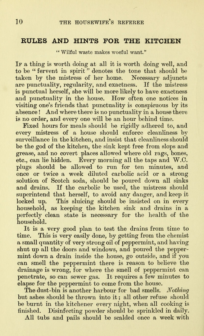 RULES AND HINTS FOR THE KITCHEN  Wilful waste makes woeful want. If a thing is worth doing at all it is worth doing well, and to be  fervent in spirit denotes the tone that should be taken by the mistress of her home. N'ecessary adjuncts are punctuality, regularity, and exactness. If the mistress is punctual herself, she will be more likely to have exactness and punctuality in the house. How often one notices in visiting one's friends that punctuality is conspicuous by its absence! And where there is no punctuality in a house there is no order, and every one will be an hour behind time. Fixed hours for meals should be rigidly adhered to, and every mistress of a house should enforce cleanliness by surveillance in the kitchen, and insist that cleanliness should be the god of the kitchen, the sink kept free from slops and grease, and no covert places allowed where old rags, bones, etc., can lie hidden. Every morning all the taps and W.C. plugs should be allowed to run for ten minutes, and once or twice a week diluted carbolic acid or a strong solution of Scotch soda, should be poured down all sinks and drains. If the carbolic be used, the mistress should superintend that herself, to avoid any danger, and keep it locked up. This sluicing should be insisted on in every household, as keeping the kitchen sink and drains in a perfectly clean state is necessary for the health of the household. It is a very good plan to test the drains from time to time. This is very easily done, by getting from the chemist a small quantity of very strong oil of peppermint, and having shut up all the doors and windows, and poured the pepper- mint down a drain inside the house, go outside, and if you can smell the peppermint there is reason to believe the drainage is wrong, for where the smell of peppermint can penetrate, so can sewer gas. It requires a few minutes to elapse for the peppermint to come from the house. The dust-bin is another harbour for bad smells. Nothing but ashes should be thrown into it; all other refuse should be burnt in the kitchener every night, when all cooking is finished. Disinfecting powder should be sprinkled in daily. All tubs and pails should be scalded once a week with