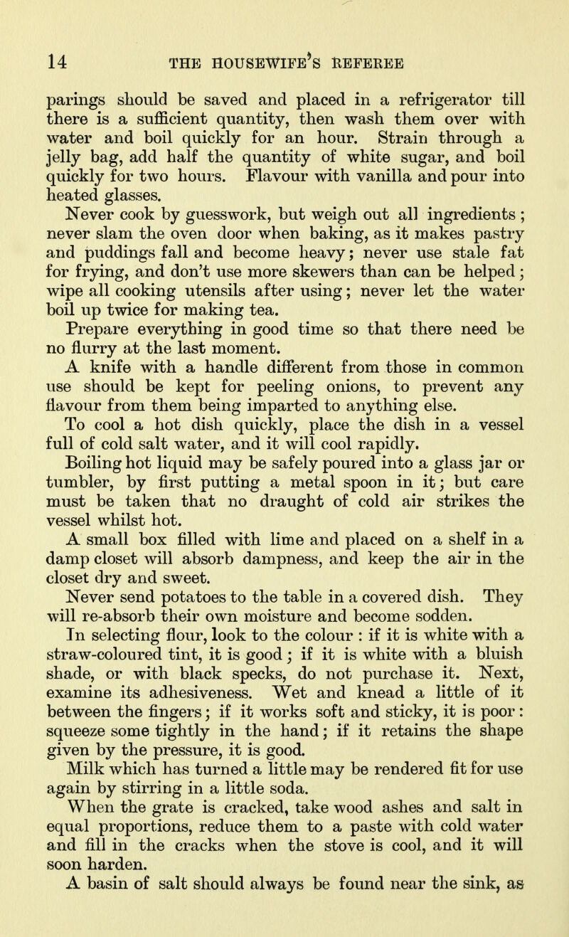 parings should be saved and placed in a refrigerator till there is a sufficient quantity, then wash them over with water and boil quickly for an hour. Strain through a jelly bag, add half the quantity of white sugar, and boil quickly for two hours. Flavour with vanilla and pour into heated glasses. Kever cook by guesswork, but weigh out all ingredients ; never slam the oven door when baking, as it makes pastry and puddings fall and become heavy; never use stale fat for frying, and don't use more skewers than can be helped; wipe all cooking utensils after using; never let the water boil up twice for making tea. Prepare everything in good time so that there need be no flurry at the last moment. A knife with a handle different from those in common use should be kept for peeling onions, to prevent any flavour from them being imparted to anything else. To cool a hot dish quickly, place the dish in a vessel full of cold salt water, and it will cool rapidly. Boiling hot liquid may be safely poured into a glass jar or tumbler, by first putting a metal spoon in it; but care must be taken that no draught of cold air strikes the vessel whilst hot. A small box filled with lime and placed on a shelf in a damp closet will absorb dampness, and keep the air in the closet dry and sweet. Never send potatoes to the table in a covered dish. They will re-absorb their own moisture and become sodden. In selecting flour, look to the colour : if it is white with a straw-coloured tint, it is good; if it is white with a bluish shade, or with black specks, do not purchase it. Next, examine its adhesiveness. Wet and knead a little of it between the fingers; if it works soft and sticky, it is poor: squeeze some tightly in the hand; if it retains the shape given by the pressure, it is good. Milk which has turned a little may be rendered fit for use again by stirring in a little soda. When the grate is cracked, take wood ashes and salt in equal proportions, reduce them to a paste with cold water and fill in the cracks when the stove is cool, and it will soon harden. A basin of salt should always be found near the sink, as