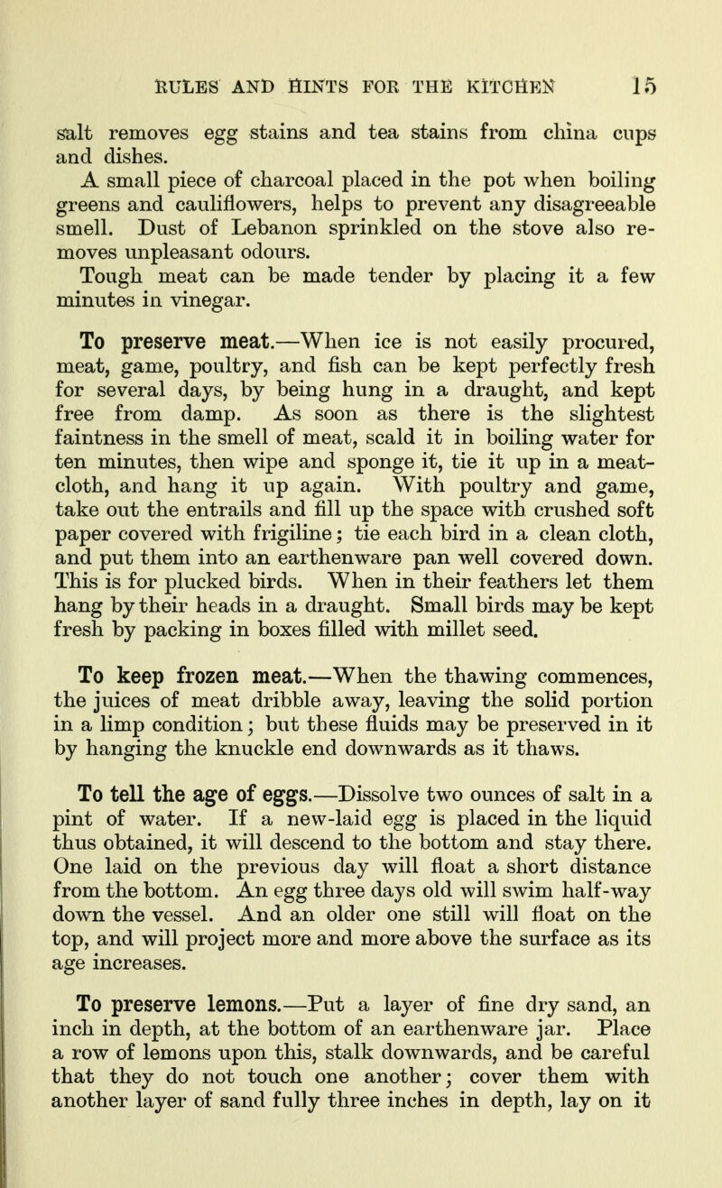 salt removes egg stains and tea stains from china cups and dishes. A small piece of charcoal placed in the pot when boiling greens and cauliflowers, helps to prevent any disagreeable smell. Dust of Lebanon sprinkled on the stove also re- moves unpleasant odours. Tough meat can be made tender by placing it a few minutes in vinegar. To preserve meat.—When ice is not easily procured, meat, game, poultry, and fish can be kept perfectly fresh for several days, by being hung in a draught, and kept free from damp. As soon as there is the slightest faintness in the smell of meat, scald it in boiling water for ten minutes, then wipe and sponge it, tie it up in a meat- cloth, and hang it up again. With poultry and game, take out the entrails and fill up the space with crushed soft paper covered with frigiline; tie each bird in a clean cloth, and put them into an earthenware pan well covered down. This is for plucked birds. When in their feathers let them hang by their heads in a draught. Small birds may be kept fresh by packing in boxes filled with millet seed. To keep frozen meat.—When the thawing commences, the juices of meat dribble away, leaving the solid portion in a limp condition; but these fluids may be preserved in it by hanging the knuckle end downwards as it thaws. To tell the age of eggs.—Dissolve two ounces of salt in a pint of water. If a new-laid egg is placed in the liquid thus obtained, it will descend to the bottom and stay there. One laid on the previous day will float a short distance from the bottom. An egg three days old will swim half-way down the vessel. And an older one still will float on the top, and will project more and more above the surface as its age increases. To preserve lemons.—Put a layer of fine dry sand, an inch in depth, at the bottom of an earthenware jar. Place a row of lemons upon this, stalk downwards, and be careful that they do not touch one another; cover them with another layer of sand fully three inches in depth, lay on it