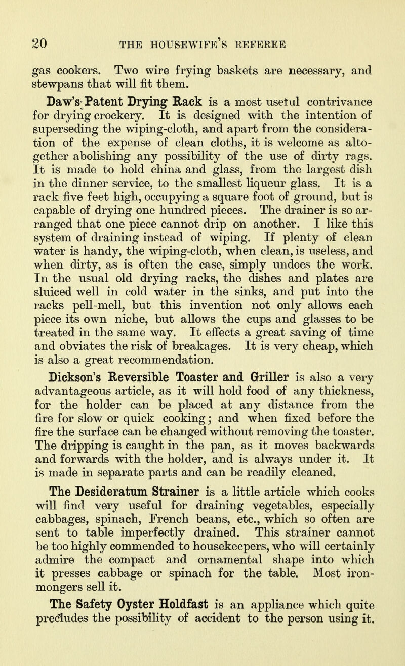 gas cookers. Two wire frying baskets are necessary, and stewpans that will fit them. Daw's-Tatent Drying Rack is a most usetul contrivance for drying crockery. It is designed with the intention of superseding the wiping-cloth, and apart from the considera- tion of the expense of clean cloths, it is welcome as alto- gether abolishing any possibility of the use of dirty rags. It is made to hold china and glass, from the largest dish in the dinner service, to the smallest liqueur glass. It is a rack five feet high, occupying a square foot of ground, but is capable of drying one hundred pieces. The drainer is so ar- ranged that one piece cannot drip on another. I like this system of draining instead of wiping. If plenty of clean water is handy, the wiping-cloth, when clean, is useless, and when dirty, as is often the case, simply undoes the work. In the usual old drying racks, the dishes and plates are sluiced well in cold water in the sinks, and put into the racks pell-mell, but this invention not only allows each piece its own niche, but allows the cups and glasses to be treated in the same way. It effects a great saving of time and obviates the risk of breakages. It is very cheap, which is also a great recommendation. Dickson's Reversible Toaster and Griller is also a very advantageous article, as it will hold food of any thickness, for the holder can be placed at any distance from the fire for slow or quick cooking; and when fixed before the fire the surface can be changed without removing the toaster. The dripping is caught in the pan, as it moves backwards and forwards with the holder, and is always under it. It is made in separate parts and can be readily cleaned. The Desideratum Strainer is a little article which cooks will find very useful for draining vegetables, especially cabbages, spinach, French beans, etc., which so often are sent to table imperfectly drained. This strainer cannot be too highly commended to housekeepers, who will certainly admire the compact and ornamental shape into which it presses cabbage or spinach for the table. Most iron- mongers sell it. The Safety Oyster Holdfast is an appliance which quite predudes the possibility of accident to the person using it.