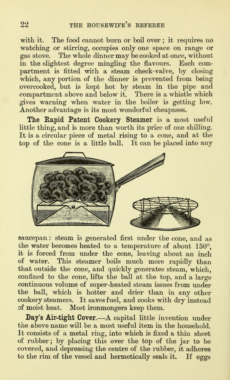 with it. The food cannot burn or boil over ; it requires no watching or stirring, occupies only one space on range or gas stove. The whole dinner may be cooked at once, without in the slightest degree mingling the flavours. Each com- partment is fitted with a steam check-valve, by closing which, any portion of the dinner is prevented from being overcooked, but is kept hot by steam in the pipe and compartment above and below it. There is a whistle which gives warning when water in the boiler is getting low. Another advantage is its most wonderful cheapness. The Eapid Patent Cookery Steamer is a most useful little thing, and is more than worth its price of one shilling. It is a circular piece of metal rising to a cone, and at the top of the cone is a little ball. It can be placed into any saucepan: steam is generated first under the cone, and as the water becomes heated to a temperature of about 150°, it is forced from under the cone, leaving about an inch of water. This steamer boils much more rapidly than that outside the cone, and quickly generates steam, which, confined to the cone, lifts the ball at the top, and a large continuous volume of super-heated steam issues from under the ball, which is hotter and drier than in any other cookery steamers. It saves fuel, and cooks with dry instead of moist heat. Most ironmongers keep them. Day's Air-tight Cover.—A capital little invention under the above name will be a most useful item in the household. It consists of a metal ring, into which is fixed a thin sheet of rubber; by placing this over the top of the jar to be covered, and depressing the centre of the rubber, it adheres to the rim of the vessel and hermetically seals it. If eggs