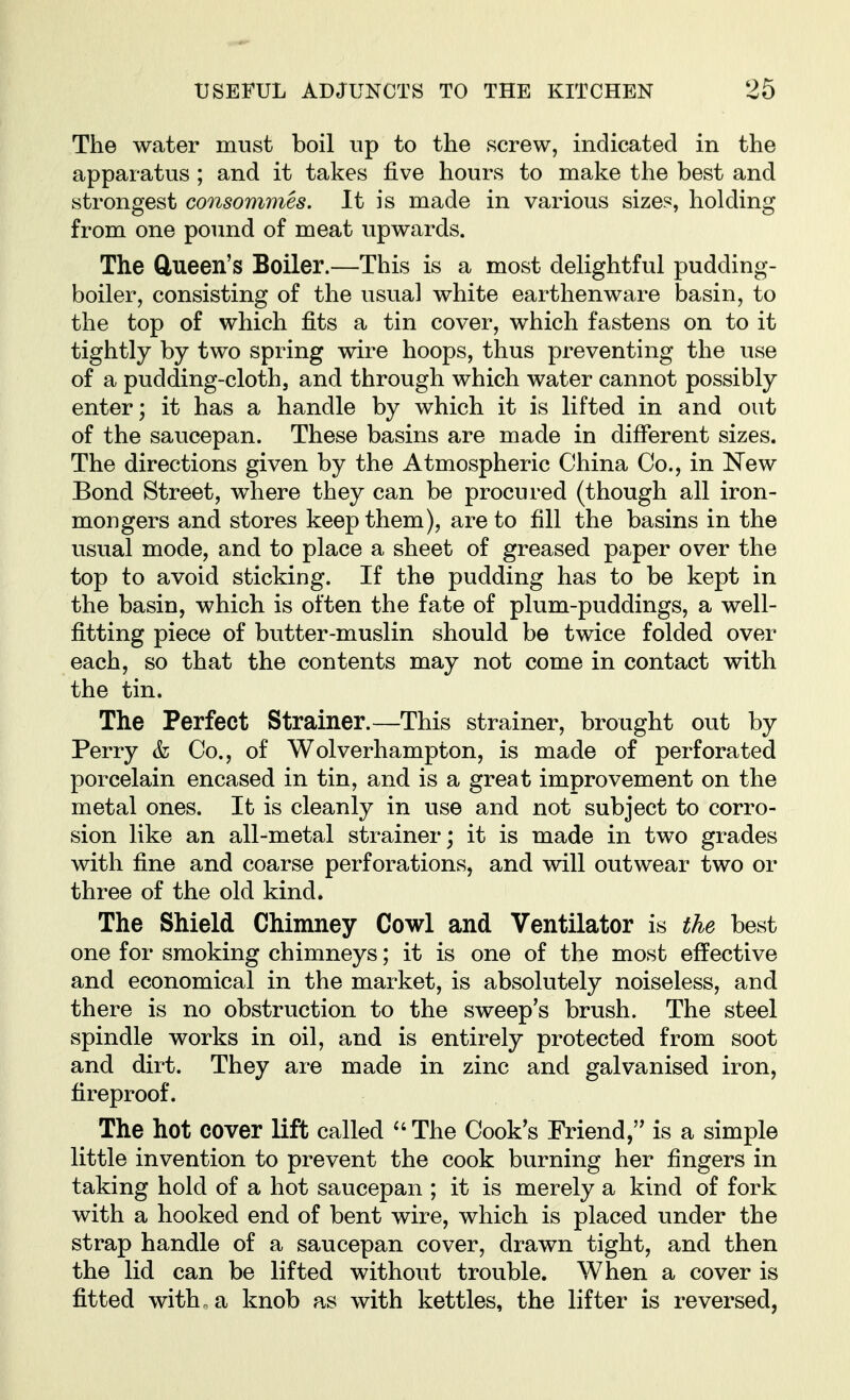 The water must boil up to the screw, indicated in the apparatus ; and it takes five hours to make the best and strongest consommes. It is made in various size?, holding from one pound of meat upwards. The Clueen's Boiler.—This is a most delightful pudding- boiler, consisting of the usual white earthenware basin, to the top of which fits a tin cover, which fastens on to it tightly by two spring wire hoops, thus preventing the use of a pudding-cloth, and through which water cannot possibly enter; it has a handle by which it is lifted in and out of the saucepan. These basins are made in different sizes. The directions given by the Atmospheric China Co., in New Bond Street, where they can be procured (though all iron- mongers and stores keep them), are to fill the basins in the usual mode, and to place a sheet of greased paper over the top to avoid sticking. If the pudding has to be kept in the basin, which is often the fate of plum-puddings, a well- fitting piece of butter-muslin should be twice folded over each, so that the contents may not come in contact with the tin. The Perfect Strainer.—This strainer, brought out by Perry & Co., of Wolverhampton, is made of perforated porcelain encased in tin, and is a great improvement on the metal ones. It is cleanly in use and not subject to corro- sion like an all-metal strainer; it is made in two grades with fine and coarse perforations, and will outwear two or three of the old kind. The Shield Chimney Cowl and Ventilator is the best one for smoking chimneys; it is one of the most effective and economical in the market, is absolutely noiseless, and there is no obstruction to the sweep's brush. The steel spindle works in oil, and is entirely protected from soot and dirt. They are made in zinc and galvanised iron, fireproof. The hot cover lift called *'The Cook's Friend, is a simple little invention to prevent the cook burning her fingers in taking hold of a hot saucepan ; it is merely a kind of fork with a hooked end of bent wire, which is placed under the strap handle of a saucepan cover, drawn tight, and then the lid can be lifted without trouble. When a cover is fitted with „ a knob as with kettles, the lifter is reversed,