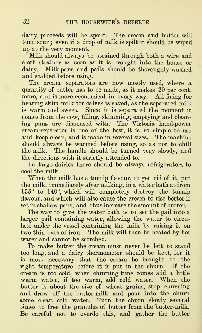 dairy proceeds will be spoilt. The cream and butter will turn sour; even if a drop of milk is spilt it should be wiped up at the very moment. Milk should always be strained through both a wire and cloth strainer as soon as it is brought into the house or dairy. Milk-pans and pails should be thoroughly washed and scalded before using. The cream separators are now mostly used, where a quantity of butter has to be made, as it makes 20 per cent, more, and is more economical in every way. All firing for heating skim milk for calves is saved, as the separated milk is warm and sweet. Since it is separated the moment it comes from the cow, filling, skimming, emptying and clean- ing pans are dispensed with. The Victoria hand-power cream-separator is one of the best, it is so simple to use and keep clean, and is made in several sizes. The machine should always be warmed before using, so as not to chill the milk. The handle should be turned very slowly, and the directions with it strictly attended to. In large dairies there should be always refrigerators to cool the milk. When the milk has a turnip flavour, to get rid of it, put the milk, immediately after milking, in a water bath at from 135° to 140°, which will completely destroy the turnip flavour, and which will also cause the cream to rise better if set in shallow pans, and thus increase the amount of butter. The way to give the water bath is to set the pail into a larger pail containing water, allowing the watei* to circu- late under the vessel containing the milk by raising it on two thin bars of iron. The milk will then be heated by hot water and cannot be scorched. To make butter the cream must never be left to stand too long, and a dairy thermometer should be kept, for it is most necessary that the cream be brought to the right temperature before it is put in the churn. If the cream is too cold, when churning time comes add a little warm water, if too warm, add cold water. When the butter is about the size of wheat grains, stop churning and draw ofl* the butter-milk and pour into the churn some clear, cold water. Turn the churn slowly several times to free the granules of butter from the butter-milk. Be careful not to overdo this, and gather the butter