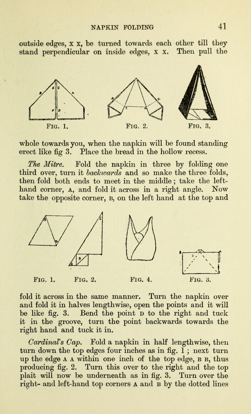 outside edges, x x, be turned towards each other till they stand perpendicular on inside edges, x x. Then pull the Fig. 1. Fig. 2. Fig. 3. whole towards you, when the napkin will be found standing erect like fig 3. Place the bread in the hollow recess. The Mitre. Fold the napkin in three by folding one third over, turn it hachwards and so make the three folds, then fold both ends to meet in the middle; take the left- hand corner, A, and fold it across in a right angle. Now take the opposite corner, b, on the left hand at the top and Fig. 1. Fig. 2. Fig. 4. Fig. 8. fold it across in the same manner. Turn the napkin over and fold it in halves lengthwise, open the points and it will be like fig. 3. Bend the point d to the right and tuck it in the groove, turn the point backwards towards the right hand and tuck it in. CardinaVs Cap. Fold a napkin in half lengthwise, then turn down the top edges four inches as in fig. 1 ; next turn up the edge a a within one inch of the top edge, b b, thus producing fig. 2. Turn this over to the right and the top plait will now be underneath as in fig. 3. Turn over the right- and left-hand top corners A and b by the dotted lines