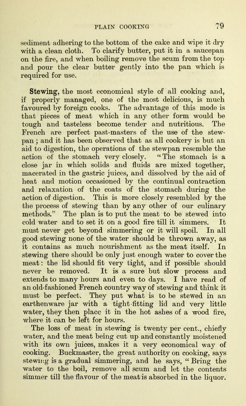 sediment adhering to the bottom of the cake and wipe it dry with a clean cloth. To clarify butter, put it in a saucepan on the fire, and when boiling remove the scum from the top and pour the clear butter gently into the pan which is required for use. Stewing, the most economical style of all cooking and, if properly managed, one of the most delicious, is much favoured by foreign cooks. The advantage of this mode is that pieces of meat which in any other form would be tough and tasteless become tender and nutritious. The French are perfect past-masters of the use of the stew- pan ; and it has been observed that as all cookery is but an aid to digestion, the operations of the stewpan resemble the action of the stomach very closely.  The stomach is a close jar in which solids and fluids are mixed together, macerated in the gastric juices, and dissolved by the aid of heat and motion occasioned by the continual contraction and relaxation of the coats of the stomach during the action of digestion. This is more closely resembled by the fche process of stewing than by any other of our culinary methods. The plan is to put the meat to be stewed into cold water and to set it on a good fire till it simmers. It must never get beyond simmering or it will spoil. In all good stewing none of the water should be thrown away, as it contains as much nourishment as the meat itself. In stewing there should be only just enough water to cover the meat: the lid should fit very tight, and if possible should never be removed. It is a sure but slow process and extends to many hours and even to days. I have read of an old-fashioned French country way of stewing and think it must be perfect. They put what is to be stewed in an earthenware jar with a tight-fitting lid and very little water, they then place it in the hot ashes of a wood fire, where it can be left for hours. The loss of meat in stewing is twenty per cent., chiefly water, and the meat being cut up and constantly moistened with its own juices, makes it a very economical way of cooking. Buckmaster, the great authority on cooking, says stewing is a gradual simmering, and he says,  Bring the water to the boil, remove all scum and let the contents simmer till the flavour of the meat is absorbed in the liquor.
