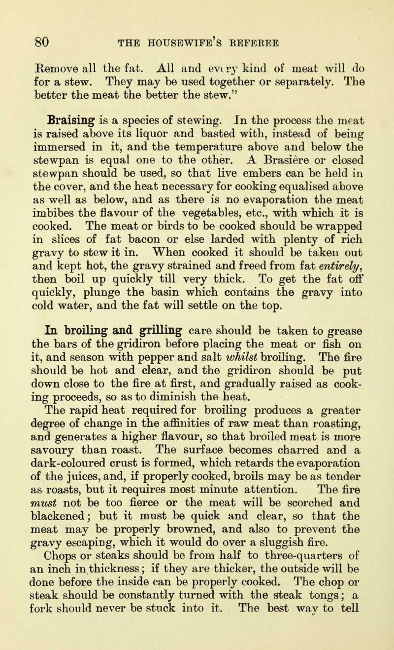Kemove all the fat. All and every kind of meat will do for a stew. They may be used together or separately. The better the meat the better the stew. Braising is a species of stewing. In the process the meat is raised above its liquor and basted with, instead of being immersed in it, and the temperature above and below the stewpan is equal one to the other. A Brasiere or closed stewpan should be used, so that live embers can be held in the cover, and the heat necessary for cooking equalised above as well as below, and as there is no evaporation the meat imbibes the flavour of the vegetables, etc., with which it is cooked. The meat or birds to be cooked should be wrapped in slices of fat bacon or else larded with plenty of rich gravy to stew it in. When cooked it should be taken out and kept hot, the gravy strained and freed from fat entirely, then boil up quickly till very thick. To get the fat off quickly, plunge the basin which contains the gravy into cold water, and the fat will settle on the top. In broiling and grilling care should be taken to grease the bars of the gridiron before placing the meat or fish on it, and season with pepper and salt whilst broiling. The fire should be hot and clear, and the gridiron should be put down close to the fire at first, and gradually raised as cook- ing proceeds, so as to diminish the heat. The rapid heat required for broiling produces a greater degree of change in the affinities of raw meat than roasting, and generates a higher flavour, so that broiled meat is more savoury than roast. The surface becomes charred and a dark-coloured crust is formed, which retards the evaporation of the juices, and, if properly cooked, broils may be as tender as roasts, but it requires most minute attention. The fire must not be too fierce or the meat will be scorched and blackened; but it must be quick and clear, so that the meat may be properly browned, and also to prevent the gravy escaping, which it would do over a sluggish fire. Chops or steaks should be from half to three-quarters of an inch in thickness; if they are thicker, the outside will be done before the inside can be properly cooked. The chop or steak should be constantly turned with the steak tongs; a fork should never be stuck into it. The best way to tell