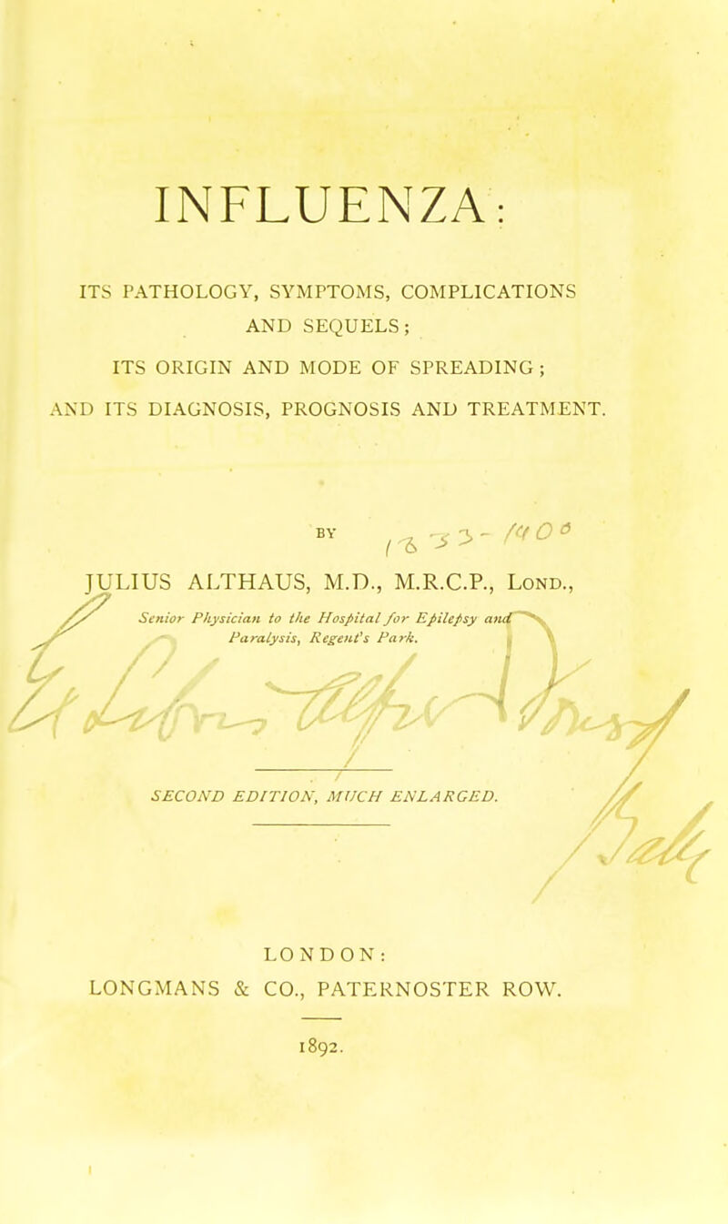 INFLUENZA: ITS PATHOLOGY, SYMPTOMS, COMPLICATIONS AND SEQUELS; ITS ORIGIN AND MODE OF SPREADING; ANT) ITS DIAGNOSIS, PROGNOSIS AND TREATMENT. BY JULIUS ALTHAUS, M.D., M.R.C.P., Lond., Senior Physician to the Hospital for Epilepsy and Paralysis, Regent's Park. SECOND EDITION, MUCH ENLARGED. LONDON: LONGMANS & CO., PATERNOSTER ROW. 1892.