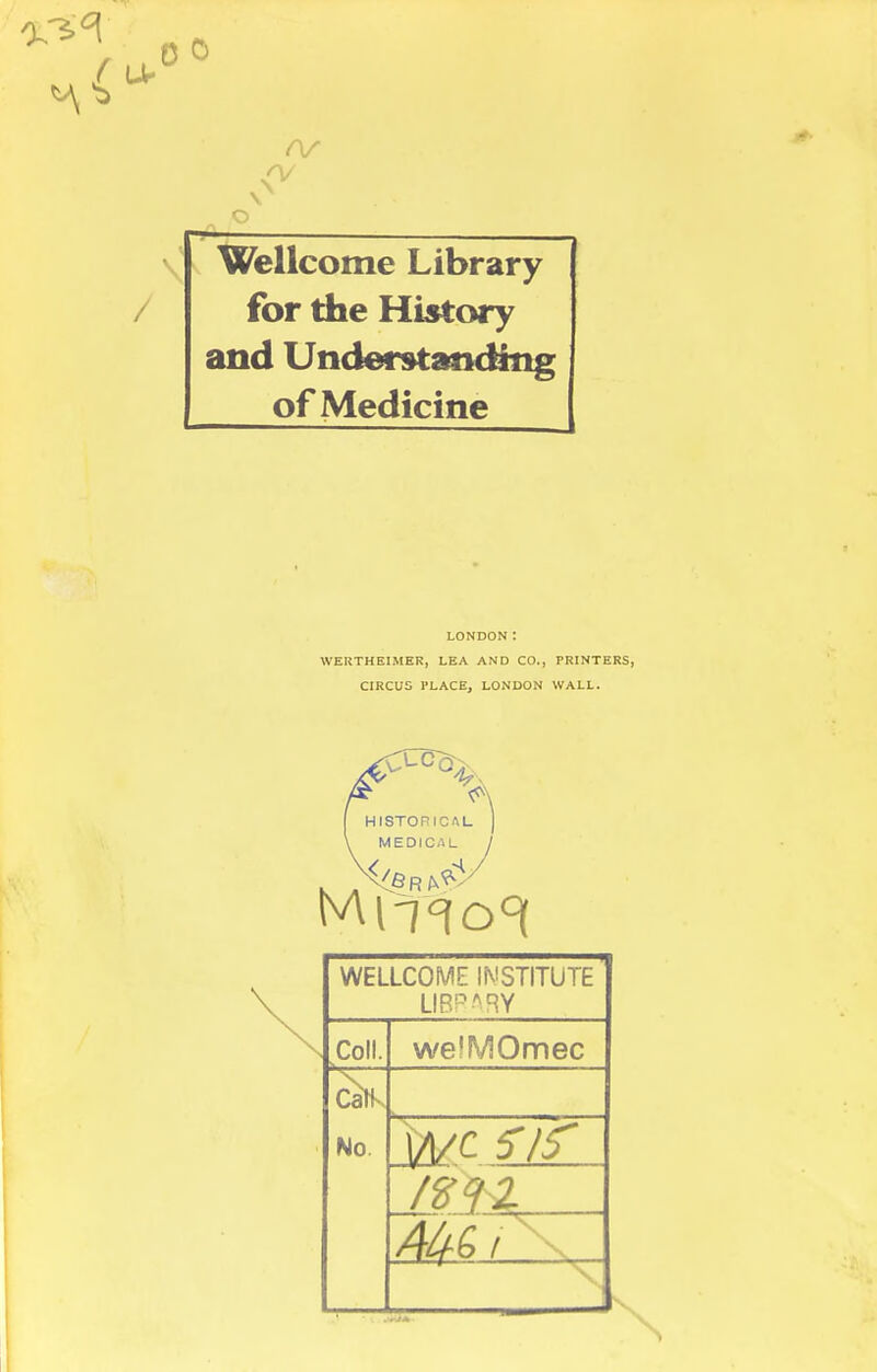 (V Wellcome Library for the History and Understanding of Medicine LONDON: WERTHEIMER, LEA AND CO., PRINTERS, CIRCUS PLACE, LONDON WALL. WELLCOME INSTITUTE LIBRARY Coll. welMOmec Catk No. |/i/c 5 If .