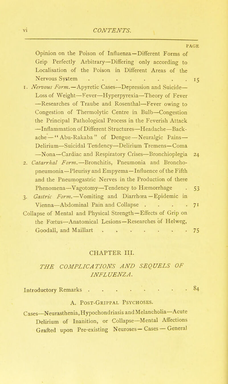 PAGE Opinion on the Poison of Influenza—Different Forms of Grip Perfectly Arbitrary—Differing only according to Localisation of the Poison in Different Areas of the Nervous System . . . . . . . - IS 1. Nervous Form.—Apyretic Cases—Depression and Suicide— Loss of Weight—Fever—Hyperpyrexia—Theory of Fever —Researches of Traube and Rosenthal—Fever owing to Congestion of Thermolytic Centre in Bulb—Congestion the Principal Pathological Process in the Feverish Attack —Inflammation of Different Structures—Headache—Back- ache— Abu-Rakaba of Dengue—Neuralgic Pains— Delirium—Suicidal Tendency—Delirium Tremens—Coma —Nona—Cardiac and Respiratory Crises—Bronchioplegia 24 2. Catarrhal Form.—Bronchitis, Pneumonia and Broncho- pneumonia—Pleurisy and Empyema—Influence of the Fifth and the Pneumogastric Nerves in the Production of these Phenomena—Vagotomy—Tendency to Hsemorrhage . 53 3. Gastric Form.—Vomiting and Diarrhoea—Epidemic in Vienna—Abdominal Pain and Collapse . . . . 71 Collapse of Mental and Physical Strength—Effects of Grip on the Foetus—Anatomical Lesions—Researches of Helweg, Goodall, and Maillart 75 CHAPTER III. THE COMPLICATIONS AND SEQUELS OF INFLUENZA. Introductory Remarks §4 A. Post-Grippal Psychoses. Cases—Neurasthenia, Hypochondriasis and Melancholia—Acute Delirium of Inanition, or Collapse—Mental Affections Grafted upon Pre-existing Neuroses—Cases — General